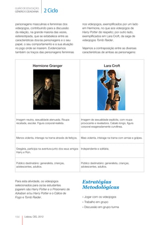 GUIÃO DE EDUCAÇÃO.
GÉNERO E CIDADANIA         2 Ciclo

personagens masculinas e femininas dos                    nos videojogos, exemplificados por um lado
videojogos, contribuindo para a discussão                 em Hermione, no que aos videojogos de
da relação, na grande maioria das vezes,                  Harry Potter diz respeito; por outro lado,
estereotipada, que se estabelece entre as                 exemplificados em Lara Croft, da saga de
características dos/as personagens e o seu                videojogos Tomb Raider.
papel, o seu comportamento e a sua atuação
no jogo onde se inserem. Evidenciamos                     Vejamos a contraposição entre as diversas
também os traços das personagens femininas                características de ambas as personagens:



               Hermione Granger                                              Lara Croft




Imagem neutra, sexualidade atenuada. Roupa               Imagem de sexualidade explícita, com roupa
recatada, escolar. Figura corporal realista.             provocante e reveladora. Cabelo longo, figura
                                                         corporal exageradamente curvilínea.



Menos violenta, interage na trama através de feitiços.   Mais violenta, interage na trama com armas e golpes.



Gregária, participa na aventura junto dos seus amigos    Independente e solitária.
Harry e Ron.



Público destinatário: generalista, crianças,             Público destinatário: generalista, crianças,
adolescentes, adultos.                                   adolescentes, adultos.




Para esta atividade, os videojogos                        Estratégias
selecionados para os/as estudantes
jogarem são Harry Potter e o Prisioneiro de
                                                          Metodológicas
Azkaban e/ou Harry Potter e o Cálice de
Fogo e Tomb Raider.                                       » Jogar com os videojogos
                                                          » Trabalho em grupo
                                                          » Discussão em grupo-turma


154    Lisboa, CIG, 2012
 