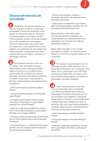 INTERVENÇÃO EDUCATIVA | Género e as personagensas personagens na literatura. Sugestões práticas
             INTERVENÇÃO EDUCATIVA | Género e na literatura. Sugestões práticas
                                                                                                               l
Desenvolvimento da                                         » Porque é que, neste jogo, só aparece a
                                                           personagem Hermione e não aparecem outras
atividade                                                  personagens femininas?


1
                                                           » Noutros jogos de computador, que costumas
       Inicialmente, o/a docente explicará aos             jogar, há mais personagens masculinas ou mais
alunos e às alunas o objetivo e o desenrolar               personagens femininas? Porque será?
da atividade. A turma será dividida em vários
grupos de 2 elementos cada um. Os alunos                   Nesta atividade, a discussão deverá
e as alunas jogarão com os jogos de Harry                  ser orientada de forma a analisarem-se,
Potter propostos, primeiro com as personagens              problematizarem-se e desconstruírem-se as
Harry e Ron; depois com a personagem                       associações que coloquem em evidência
Hermione. Pede-se-lhes que se fixem tanto                  estereótipos de género.
na imagem como nos comportamentos e nos
objetivos, nos ambientes das personagens que               Depois desta discussão, e com o auxílio
estão manejando, comparando todos estes                    dos registos no quadro, o/a docente poderá
aspetos entre as personagens masculinas e a                elaborar com a turma um quadro síntese com as
personagem feminina.                                       conclusões.


2     Num segundo momento, iniciar-se-á                    3      Em seguida, os grupos jogarão com os
um debate, cujas conclusões os grupos                      videojogos de Harry Potter propostos, com a
apresentarão à turma. Cada grupo poderá                    personagem Hermione e com o videojogo Tomb
eleger um/a porta-voz ou poderão dividir a                 Raider, com a personagem Lara Croft. Pede-
apresentação dos resultados por todos os                   -se-lhes que se fixem tanto na imagem, como
elementos, de modo a que todos/as participem               nos comportamentos, objetivos e ambiente da
na sessão. A discussão, conduzida pelo/a                   personagem que estão manejando.
docente, poderá centrar-se nas seguintes linhas
orientadoras:

» Qual é a personagem mais fácil de utilizar?
                                                           4       Num momento posterior, promover-
Porquê?
                                                           -se-á uma discussão sobre as afinidades
                                                           e as diferenças existentes entre ambas as
» Com que personagem do jogo é mais divertido              personagens. Os grupos apresentam à turma
jogar? Porquê?                                             as conclusões a que chegaram. Cada grupo
» Os rapazes preferem jogar com personagens                poderá eleger um/a porta-voz ou poderão dividir
masculinos e as raparigas com a personagem                 a apresentação dos resultados por todos os
feminina? Ou o inverso? Porquê?                            elementos, de modo a que todos/as participem
                                                           na sessão. Algumas linhas orientadoras para a
» Quais são as diferenças significativas, no jogo,
                                                           condução da discussão poderão ser:
entre as personagens masculinas e a personagem
feminina, os seus truques e feitiços?                      » Qual é a personagem mais fácil de utilizar?
                                                           Porquê?
» Os truques e feitiços da personagem feminina são
mais ou menos poderosos que os das personagens             » Com que personagem é mais divertido jogar?
masculinas?                                                Porquê?

» Os comportamentos e as atitudes da personagem            » Quais são as diferenças significativas, no jogo,
feminina são mais ou menos agressivos do que os            entre a personagem Hermione e a personagem
das personagens masculinas?                                Lara Croft?


                                    por: Ângela Balça (coord.), Alberto Martos García e Aitana Martos García       155
 
