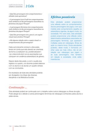 GUIÃO DE EDUCAÇÃO.
GÉNERO E CIDADANIA         2 Ciclo

» Qual das personagens tem comportamentos e
atitudes mais agressivas?
                                                     Efeitos possíveis
» A personagem Lara Croft tem comportamentos
mais similares às das personagens masculinas ou      Esta atividade poderá proporcionar
femininas dos jogos? Porquê?                         uma reflexão sobre os comportamentos
» A personagem Hermione tem comportamentos           dos/as personagens dos jogos, e em que
mais similares às das personagens masculinas ou      medida este comportamento espelha os
femininas dos jogos? Porquê?                         estereótipos vigentes, de algum modo, na
                                                     sociedade. Por outro lado, esta atividade
» Qual das personagens tem, para ti, um aspeto
visual mais atrativo? Porquê?
                                                     poderá proporcionar uma reflexão sobre
                                                     determinados estereótipos associados às
» Há alguma relação entre o aspeto visual e o        personagens femininas, que aparecem
comportamento das personagens?                       múltiplas vezes em videojogos, filmes de
                                                     ação ou mesmo livros. Os/as estudantes
Cabe ao/à docente conduzir a discussão,              poderão, deste modo, ir formando um
tendo em conta que esta deverá ser orientada         olhar cada vez mais crítico, não só em
de forma a analisarem-se, problematizarem-           relação aos videojogos que jogam e
-se e desconstruírem-se as associações que           às suas personagens, mas também
coloquem em evidência estereótipos de género.        em relação à sociedade, onde estão
                                                     inseridos/as.
Depois desta discussão, e com o auxílio dos
registos no quadro, o/a docente poderá elaborar
com os alunos e as alunas um quadro síntese
com as conclusões.

Os resultados de toda esta atividade poderão
ser divulgados nos blogs das diversas
disciplinas e da Biblioteca Escolar.




Continuação ...
Esta atividade poderá ser continuada com o trabalho sobre outros videojogos ou filmes de ação.
Pode alargar-se o debate a outras personagens femininas de videojogos conhecidos pelos alunos e
pelas alunas.




156    Lisboa, CIG, 2012
 