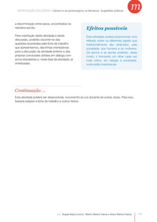 INTERVENÇÃO EDUCATIVA | Género e as personagensas personagens na literatura. Sugestões práticas
             INTERVENÇÃO EDUCATIVA | Género e na literatura. Sugestões práticas
                                                                                                         m
a discriminação entre sexos, encontrados na
narrativa escrita.                                            Efeitos possíveis
Para orientação desta atividade e desta                       Esta atividade poderá proporcionar uma
discussão, poderão socorrer-se das                            reflexão sobre os diferentes papéis que
questões levantadas pela ficha de trabalho                    tradicionalmente são atribuídos, pela
que apresentamos, das linhas orientadoras                     sociedade, aos homens e às mulheres.
para a discussão da atividade anterior e das                  Os alunos e as alunas poderão, deste
próprias conclusões obtidas em diálogo com                    modo, ir formando um olhar cada vez
as/os estudantes e, nesta fase da atividade, já
    


                                                              mais crítico, em relação à sociedade,
sintetizadas.                                                 onde estão inseridos/as.




Continuação ...
Esta atividade poderá ser desenvolvida, socorrendo-se o/a docente de outras obras. Para isso,
bastará adaptar a ficha de trabalho a outros textos.




                                  por: Ângela Balça (coord.), Alberto Martos García e Aitana Martos García   159
 