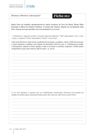 GUIÃO DE EDUCAÇÃO.
GÉNERO E CIDADANIA         2 Ciclo

  Meninas e Meninos: todos iguais?                      Ficha m 1

  Nesta ficha de trabalho apresentamos-te vários excertos do livro de Maria Teresa Maia
  Gonzalez e Maria do Rosário Pedreira, O Clube das Chaves. Depois de completares esta
  ficha, discute as tuas opiniões com o/a professor/a e a turma.


   1. Reescreve o seguinte excerto, trocando algumas palavras: “mãe” pela palavra “pai” e vice-
   -versa; e a palavra “Anica” pela palavra “Pedro” e vice-versa.

   «Em cima da hora a mãe traria a gelatina de morango, o gelado e, claro, o bolo de anos que
   a Anica ajudara a enfeitar com raspas de chocolate e fios de ovos. (...) Sentaram-se todos
   e almoçaram. Depois a Anica ajudou a mãe a arrumar a cozinha, enquanto o Pedro fazia
   companhia ao pai, que tomava café na sala.». p. 16-22.




   2. Lê, com atenção, o excerto com as modificações introduzidas. Escreve a tua opinião em
   relação às tarefas agora desempenhadas pela mãe, pelo pai, pela Anica e pelo Pedro.




160    Lisboa, CIG, 2012
 