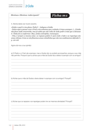 GUIÃO DE EDUCAÇÃO.
GÉNERO E CIDADANIA         2 Ciclo

  Meninas e Meninos: todos iguais?                      Ficha m 1

   4. Atenta desta vez noutro excerto.
   «Então e qual é o teu plano, Pedro? – indagou a Guida.
   - Estive aqui a pensar com o Fred e nós achamos que a solução é irmos acampar. (…) Guida
   não ficou nada convencida, mas já sabia que não valia de nada pedir à mãe que a deixasse
   ir. Tinha de se conformar. Mas, ainda contrafeita, resmungou:
   - Pois, é sempre a mesma coisa: os rapazes podem ir para todo o lado e as raparigas são
   umas vítimas. Como se nós fôssemos umas coitadinhas que não nos soubéssemos defender!»
   p. 116-118.


   Agora dá-nos a tua opinião:



   a) O Pedro e o Fred vão acampar, mas a Guida não os poderá acompanhar, porque a sua mãe
   não permite. Porque é que tu achas que a mãe da Guida não a deixa ir acampar com os amigos?




   b) Achas que a mãe da Guida a devia deixar ir acampar com os amigos? Porquê?




   c) Achas que os rapazes e as raparigas podem ter as mesmas atividades? Porquê?




162    Lisboa, CIG, 2012
 