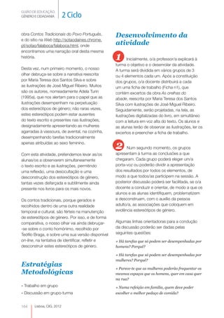 GUIÃO DE EDUCAÇÃO.
GÉNERO E CIDADANIA         2 Ciclo

obra Contos Tradicionais do Povo Português,        Desenvolvimento da
e do sítio na Web http://sotaodaines.chrome.
pt/sotao/falaboca/falaboca.html, onde              atividade
encontramos uma narração oral desta mesma
história.                                          1      Inicialmente, o/a professor/a explicará à
                                                   turma o objetivo e o desenrolar da atividade.
Desta vez, num primeiro momento, o nosso           A turma será dividida em vários grupos de 3
olhar debruça-se sobre a narrativa reescrita       ou 4 elementos cada um. Após a constituição
por Maria Teresa dos Santos Silva e sobre          dos grupos, o/a docente distribuirá a cada
as ilustrações de José Miguel Ribeiro. Muitos      um uma ficha de trabalho (Ficha n1), que
são os autores, nomeadamente Adela Turin           contém excertos da obra As orelhas do
(1995a), que nos alertam para o papel que as       abade, reescrita por Maria Teresa dos Santos
ilustrações desempenham na perpetuação             Silva com ilustrações de José Miguel Ribeiro.
dos estereótipos de género; não raras vezes,       Seguidamente, serão projetadas, na tela, as
estes estereótipos podem estar ausentes            ilustrações digitalizadas do livro, em simultâneo
do texto escrito e presentes nas ilustrações,      com a leitura em voz alta do texto. Os alunos e
designadamente apresentando as mulheres            as alunas terão de observar as ilustrações, ler os
agarradas à vassoura, de avental, na cozinha,      excertos e preencher a ficha de trabalho.
desempenhando tarefas tradicionalmente
apenas atribuídas ao sexo feminino.
                                                   2     Num segundo momento, os grupos
Com esta atividade, pretendemos levar as/os
                                           
                                                   apresentam à turma as conclusões a que
alunas/os a observarem simultaneamente             chegaram. Cada grupo poderá eleger um/a
o texto escrito e as ilustrações, permitindo       porta-voz ou poderão dividir a apresentação
uma reflexão, uma desocultação e uma               dos resultados por todos os elementos, de
desconstrução dos estereótipos de género,          modo a que todos/as participem na sessão. A
tantas vezes disfarçada e subtilmente ainda        posterior discussão poderá ser facilitada, se o/a
presente nos livros para os mais novos.            docente a conduzir e orientar, de modo a que os
                                                   alunos e as alunas identifiquem, problematizem
Os contos tradicionais, porque gerados e           e desconstruam, com o auxílio da pessoa
recolhidos dentro de uma outra realidade           adulto/a, as associações que coloquem em
temporal e cultural, são férteis na manutenção     evidência estereótipos de género.
de estereótipos de género. Por isso, e de forma
comparativa, o nosso olhar vai ainda debruçar-     Algumas linhas orientadoras para a condução
-se sobre o conto homónimo, recolhido por          da discussão poderão ser dadas pelas
Teófilo Braga, e sobre uma sua versão disponível   seguintes questões:
on-line, na tentativa de identificar, refletir e   » Há tarefas que só podem ser desempenhadas por
desconstruir estes estereótipos de género.         homens? Porquê?

                                                   » Há tarefas que só podem ser desempenhadas por
                                                   mulheres? Porquê?
Estratégias                                        » Parece-te que as mulheres poderão frequentar os
Metodológicas                                      mesmos espaços que os homens, quer em casa quer
                                                   na rua?
» Trabalho em grupo                                » Numa refeição em família, quem deve poder
» Discussão em grupo-turma                         escolher o melhor pedaço de comida?


164    Lisboa, CIG, 2012
 