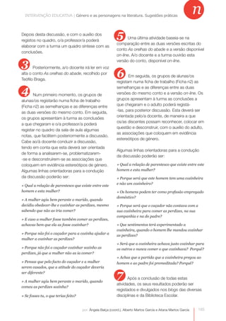 INTERVENÇÃO EDUCATIVA | Género e as personagensas personagens na literatura. Sugestões práticas
              INTERVENÇÃO EDUCATIVA | Género e na literatura. Sugestões práticas
                                                                                                                 n
Depois desta discussão, e com o auxílio dos
registos no quadro, o/a professor/a poderá
                                                             5     Uma última atividade baseia-se na
                                                             comparação entre as duas versões escritas do
elaborar com a turma um quadro síntese com as
                                                             conto As orelhas do abade e a versão disponível
conclusões.
                                                             on-line. A/o docente e a turma ouvirão esta

3      Posteriormente, a/o docente irá ler em voz
                                                             versão do conto, disponível on-line.


alta o conto As orelhas do abade, recolhido por
Teófilo Braga.
                                                             6      Em seguida, os grupos de alunas/os
                                                             registam numa ficha de trabalho (Ficha n2) as

4      Num primeiro momento, os grupos de
                                                             semelhanças e as diferenças entre as duas
                                                             versões do mesmo conto e a versão on-line. Os
alunas/os registarão numa ficha de trabalho                  grupos apresentam à turma as conclusões a
(Ficha n2) as semelhanças e as diferenças entre              que chegaram e o adulto poderá registá-
as duas versões do mesmo conto. Em seguida,                  -las, para posterior discussão. Esta deverá ser
                                                             orientada pelo/a docente, de maneira a que
os grupos apresentam à turma as conclusões
                                                             os/as discentes possam reconhecer, colocar em
a que chegaram e o/a professor/a poderá
                                                             questão e desconstruir, com o auxílio do adulto,
registar no quadro da sala de aula algumas
                                                             as associações que coloquem em evidência
notas, que facilitem posteriormente a discussão.
                                                             estereótipos de género.
Cabe ao/à docente conduzir a discussão,
tendo em conta que esta deverá ser orientada
                                                             Algumas linhas orientadoras para a condução
de forma a analisarem-se, problematizarem-
                                                             da discussão poderão ser:
-se e desconstruírem-se as associações que
coloquem em evidência estereótipos de género.                » Qual a relação de parentesco que existe entre este
Algumas linhas orientadoras para a condução                  homem e esta mulher?
da discussão poderão ser:                                    » Porque será que este homem tem uma cozinheira
                                                             e não um cozinheiro?
» Qual a relação de parentesco que existe entre este
homem e esta mulher?                                         » Os homens podem ter como profissão empregado
                                                             doméstico?
» A mulher agiu bem perante o marido, quando
decidiu obedecer-lhe e cozinhar as perdizes, mesmo           » Porque será que o caçador não contava com a
sabendo que não as iria comer?                               sua cozinheira para comer as perdizes, na sua
                                                             companhia e na do padre?
» E caso a mulher fosse também comer as perdizes,
achavas bem que ela as fosse cozinhar?                       » Que sentimentos terá experimentado a
                                                             cozinheira, quando o homem lhe mandou cozinhar
» Porque não foi o caçador para a cozinha ajudar a
                                                             as perdizes?
mulher a cozinhar as perdizes?
                                                             » Será que a cozinheira achava justo cozinhar para
» Porque não foi o caçador cozinhar sozinho as               os outros e nunca comer o que cozinhava? Porquê?
perdizes, já que a mulher não as ia comer?
                                                             » Achas que a partida que a cozinheira pregou ao
» Pensas que pelo facto do caçador e a mulher                homem e ao padre foi premeditada? Porquê?
serem casados, que a atitude do caçador deveria
ser diferente?

» A mulher agiu bem perante o marido, quando
                                                             7      Após a conclusão de todas estas
                                                             atividades, os seus resultados poderão ser
comeu as perdizes sozinha?
                                                             registados e divulgados nos blogs das diversas
» Se fosses tu, o que terias feito?                          disciplinas e da Biblioteca Escolar.


                                      por: Ângela Balça (coord.), Alberto Martos García e Aitana Martos García   165
 