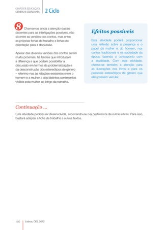 GUIÃO DE EDUCAÇÃO.
GÉNERO E CIDADANIA         2 Ciclo

8      Chamamos ainda a atenção das/os
                                                         Efeitos possíveis
docentes para as interligações possíveis, não
só entre as versões dos contos, mas entre
as próprias fichas de trabalho e linhas de               Esta atividade poderá proporcionar
orientação para a discussão.                             uma reflexão sobre a presença e o
                                                         papel da mulher e do homem, nos
Apesar das diversas versões dos contos serem             contos tradicionais e na sociedade da
muito próximas, há fatores que introduzem                época, fazendo o contraponto com
a diferença e que podem possibilitar a                   a atualidade. Com esta atividade,
discussão em termos da problematização e                 chama-se também a atenção para
da desconstrução dos estereótipos de género              as ilustrações dos livros e para os
– referimo-nos às relações existentes entre o            possíveis estereótipos de género que
homem e a mulher e aos distintos sentimentos             elas possam veicular.
vividos pela mulher ao longo da narrativa.




Continuação ...
Esta atividade poderá ser desenvolvida, socorrendo-se o/a professor/a de outras obras. Para isso,
bastará adaptar a ficha de trabalho a outros textos.




166    Lisboa, CIG, 2012
 