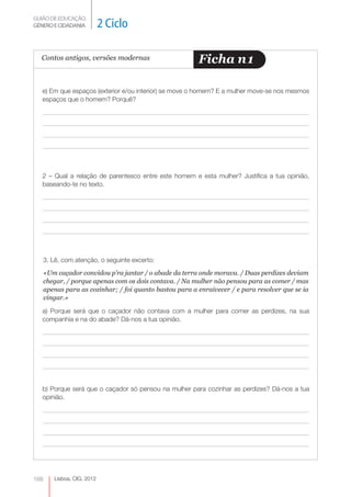 GUIÃO DE EDUCAÇÃO.
GÉNERO E CIDADANIA           2 Ciclo

  Contos antigos, versões modernas                        Ficha n 1

   e) Em que espaços (exterior e/ou interior) se move o homem? E a mulher move-se nos mesmos
   espaços que o homem? Porquê?




   2 – Qual a relação de parentesco entre este homem e esta mulher? Justifica a tua opinião,
   baseando-te no texto.




      3. Lê, com atenção, o seguinte excerto:
      «Um caçador convidou p’ra jantar / o abade da terra onde morava. / Duas perdizes deviam
      chegar, / porque apenas com os dois contava. / Na mulher não pensou para as comer / mas
      apenas para as cozinhar; / foi quanto bastou para a enraivecer / e para resolver que se ia
      vingar.»

   a) Porque será que o caçador não contava com a mulher para comer as perdizes, na sua
   companhia e na do abade? Dá-nos a tua opinião.




   b) Porque será que o caçador só pensou na mulher para cozinhar as perdizes? Dá-nos a tua
   opinião.




168      Lisboa, CIG, 2012
 