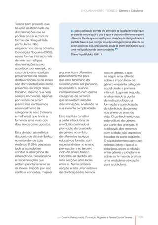 ENQUADRAMENTO TEÓRICO | Género e Cidadania



Temos bem presente que
há uma multiplicidade de
discriminações que se                       “ trate a aplicação correta do igual e deda igualdade exige que
                                            se
                                               Mas
                                                    de modo igual o que é
                                                                           princípio
                                                                                     modo diferente o que é
podem cruzar e produzir
                                            diferente. Desde que se verifiquem situações de desigualdade à
formas de desigualdade
                                            partida, haverá que corrigir essa desvantagem inicial através de
particulares. Não                           ações positivas que, procurando anulá-la, criem condições para
esquecemos, como advertiu
Conceição Nogueira (2009),
                                            uma real igualdade de oportunidades.
                                            Eliane Vogel-Polsky, 1991: 5.
                                                                                       ”
essas formas intersecionais
de viver as múltiplas
discriminações (como
acontece, por exemplo, no
caso de jovens raparigas        argumentos e diferentes                     sexo e género, a que
provenientes de classes         posicionamentos para                        se segue uma reflexão
desfavorecidas ou de etnias     que este fenómeno do                        sobre a importância do
não dominantes); elas estão     sexismo possa ser pensado,                  género enquanto categoria
presentes ao longo deste        repensado e, quando                         social desde a primeira
trabalho, mesmo que nem         interrelacionado com outras                 infância. Logo em seguida,
sempre nomeadas. Apenas         categorias de pertença                      analisa-se sob o ponto
por razões de ordem             que acarretam também                        de vista psicológico a
prática nos centraremos         discriminações, analisado na                formação e consolidação
essencialmente na               sua inerente complexidade.                  da identidade de género
categoria de sexo (homens                                                   nos primeiros anos de
e mulheres) que tende a         Este capítulo constitui                     vida. O conhecimento dos
fomentar uma visão dos          a parte introdutória de                     estereótipos de género,
dois sexos como opostos.        um Guião destinado à                        por parte das crianças, e
                                promoção da igualdade                       a adopção dos mesmos
Esta divisão, assimétrica       de género no âmbito                         com a idade, são aspectos
do ponto de vista simbólico     de diferentes espaços                       tratados na parte seguinte.
no entender de Lígia            educativos formais, com                     O capítulo termina com uma
Amâncio (1994), perpassa        especial ênfase no ensino                   reflexão sobre o que é a
toda a sociedade e              pré-escolar e no terceiro                   cidadania, sobre a relação
conduz à emergência de          ciclo do ensino básico.                     entre género e cidadania e
estereótipos, preconceitos      Encontra-se dividido em                     sobre as formas de praticar
e discriminações que            sete secções articuladas                    uma verdadeira educação
afetam prioritariamente as      entre si. Numa primeira                     para a cidadania.
mulheres. Importa por isso      secção é feita uma tentativa
clarificar conceitos, mapear    de clarificação dos termos




                               por: Cristina Vieira (coord.), Conceição Nogueira e Teresa Cláudia Tavares   009
 
