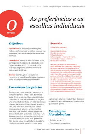 INTERVENÇÃO EDUCATIVA | Género e as personagens na literatura. Sugestões práticas




o
ATIVIDADE
                            As preferências e as
                            escolhas individuais

  Objetivos                                                Sugestões
                                                           DURAÇÃO: 4 aulas de 45’
  Reconhecer os estereótipos em relação à
  mulher e ao homem que se podem observar nas              RECURSOS E MATERIAL:
  representações das personagens masculinas e              Livro Cortei as tranças.
                                                           Fichas de trabalho.
  femininas.
                                                           Folhas de papel e material de escrita.
                                                           Computador e acesso à internet.
  Desenvolver a sensibilidade dos alunos e das             Quadro da sala de aula.
  alunas para a diversidade da sociedade, onde
                                                           POSSIBILIDADES INTERDISCIPLINARES:
  cada um/a deve ter oportunidade de poder
                                                           Nesta atividade, será convocada a disciplina
  fazer as suas próprias escolhas liberto/a de             de Língua Portuguesa, nomeadamente no
  estereótipos de género.                                  que diz respeito à competência da leitura, às
                                                           competências do modo oral, compreensão do
                                                           oral e expressão oral, presentes na discussão
  Discutir a construção e a atuação das
                                                           prevista no final da atividade, e à competência
  personagens masculinas e femininas, tendo em             da expressão escrita, chamada para a redação
  conta os comportamentos apresentados.                    do texto e para as sínteses finais.
                                                           As TIC serão ainda mobilizadas, em eventuais
                                                           pesquisas nos websites propostos bem como
                                                           na apresentação dos resultados da discussão,
  Considerações prévias                                    disponibilizados possivelmente nos blogs das
                                                           disciplinas de Língua Portuguesa, de Formação
                                                           Cívica e da própria Biblioteca Escolar.
  As atividades, que apresentamos em seguida,
  têm como pano de fundo a obra de António
  Mota, Cortei as tranças. Com estas atividades
  pretendemos, num primeiro momento, originar           explorar com a turma, introduzindo e discutindo
  uma tempestade de ideias, em redor de diversas        a problemática da diferenciação de género e da
  citações da narrativa. Estas citações remetem-        igualdade de género.
  -nos para uma visão da sociedade, onde a
  desigualdade de género é ainda uma nítida
  realidade. Urge, por isso mesmo, discuti-la e         Estratégias
  desconstruí-la com as alunas e os alunos. Num
  segundo momento, apresentamos uma ficha
                                                        Metodológicas
  de análise, com um caráter mais generalista,
  para que ela possa ser aplicada na descoberta         » Trabalho em grupo
  de outras narrativas, que a/o docente queira          » Discussão em grupo-turma


                                 por: Ângela Balça (coord.), Alberto Martos García e Aitana Martos García   171
 