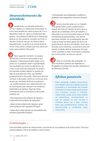 GUIÃO DE EDUCAÇÃO.
GÉNERO E CIDADANIA         2 Ciclo

Desenvolvimento da                                  » Há profissões mais adequadas a mulheres e
                                                    profissões mais adequadas a homens? Porquê?
atividade

1                                                   3      Se a/o docente optar por um trabalho
       Inicialmente, o/a docente explicará à        mais global sobre a obra, poderá fazê-lo
turma o objetivo e o desenrolar da atividade. A     através da Ficha o2. Depois de lida a obra e
turma será dividida em vários grupos de 3 ou 4      depois de completada a ficha de trabalho, a
elementos cada um. Após a constituição dos          discussão com a turma poderá seguir as linhas
grupos, o/a professor/a distribuirá a cada grupo    orientadoras já apresentadas, mas deverá
apenas um dos excertos, incluídos na Ficha o1,      aproveitar também as considerações que irão
da obra Cortei as tranças, de António Mota.         surgir ao longo da leitura global da obra e do
Seguidamente, os alunos e as alunas terão de        preenchimento da ficha de trabalho. Esta não é
tomar notas sobre a citação que lhes calhou em      fechada; as/os docentes, consoante o texto em
sorte, para posterior discussão.                    estudo, poderão eliminar perguntas, formular
                                                    outras questões e pedir comentários a citações,

2      Num segundo momento, os grupos
                                                    que se encontrem na obra em estudo.

apresentam à turma as conclusões a que
chegaram. Cada grupo poderá eleger um/a             4     Após a conclusão das atividades, os
porta-voz ou poderão dividir a apresentação         seus resultados poderão ser registados e
dos resultados por todos os elementos, de           divulgados nos blogs das diversas disciplinas e
modo a que todos/as participem na sessão.           da Biblioteca Escolar.
O/a docente poderá registar no quadro da
sala de aula algumas notas, que facilitem
posteriormente a discussão. Cabe ao/à docente           Efeitos possíveis
conduzir a discussão, tendo em conta que esta
deverá ser orientada de forma a analisarem-             Estas atividades poderão proporcionar
-se, problematizarem-se e desconstruírem-se             uma reflexão sobre as múltiplas visões da
as associações que coloquem em evidência                sociedade e a diversidade das funções
estereótipos de género. Algumas linhas                  individuais e sociais a desempenhar pelos
orientadoras para a condução da discussão               seus membros, homens e mulheres,
poderão ser:                                            visões essas muitas vezes ainda eivadas
» Há comportamentos próprios de rapazes e               de estereótipos, nomeadamente no
comportamentos próprios de raparigas?                   que diz respeito ao que homens e
                                                        mulheres devem ser e fazer, crenças
» Quais seriam próprios dos rapazes e quais             estas que paulatinamente poderão ser
seriam próprios das raparigas? Porquê?
                                                        desconstruídas e modificadas pelos
» Quem deve cuidar/atender às necessidades dos          mais jovens.
membros da família? Porquê?




Continuação ...
Esta actividade poderá ser desenvolvida, socorrendo-se o/a professor/a de outras obras. Para isso,
bastará adaptar a ficha de trabalho a outros textos.


172    Lisboa, CIG, 2012
 