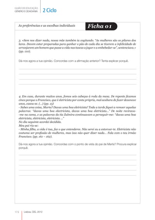 GUIÃO DE EDUCAÇÃO.
GÉNERO E CIDADANIA         2 Ciclo

  As preferências e as escolhas individuais               Ficha o 1

   3. «Sem nos dizer nada, nossa mãe também ia cogitando. “As mulheres são os pilares dos
   lares. Devem estar preparadas para ganhar o pão de cada dia se tiverem a infelicidade de
   arranjarem um homem que passe a vida nas tascas a jogar e a embebedar-se”, sentenciava.»
   (pp. 110).


   Dá-nos agora a tua opinião. Concordas com a afirmação anterior? Tenta explicar porquê.




   4. Em casa, durante muitos anos, fomos seis cabeças à roda da mesa. De repente ficamos
   cinco porque o Francisco, que é eletricista por conta própria, mal acabara de fazer dezanove
   anos, casou-se. (…) (pp. 15)
   - Sabes uma coisa, Marta? Davas uma boa eletricista! Toda a tarde fiquei a remoer aquelas
   palavras: “davas uma boa electricista, davas uma boa eletricista…” De noite revirava-
   -me na cama, e as palavras da tia Zulmira continuavam a perseguir-me: “davas uma boa
   eletricista, eletricista, eletricista …”
   No dia seguinte acordei decidida.
   Meu pai riu-se:
   - Minha filha, a vida é tua, faz o que entenderes. Não serei eu a estorvar-te. Eletricista não
   costuma ser profissão de mulheres, mas isso não quer dizer nada… Fala com o teu irmão
   Francisco. (pp. 161 – 162).

   Dá-nos agora a tua opinião. Concordas com o ponto de vista do pai de Marta? Procura explicar
   porquê.




174    Lisboa, CIG, 2012
 
