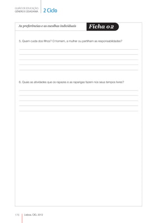 GUIÃO DE EDUCAÇÃO.
GÉNERO E CIDADANIA         2 Ciclo

  As preferências e as escolhas individuais              Ficha o 2

   5. Quem cuida dos filhos? O homem, a mulher ou partilham as responsabilidades?




   6. Quais as atividades que os rapazes e as raparigas fazem nos seus tempos livres?




176    Lisboa, CIG, 2012
 