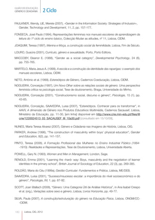 GUIÃO DE EDUCAÇÃO.
GÉNERO E CIDADANIA         2 Ciclo

FAULKNER, Wendy, LIE, Merete (2007), «Gender in the Information Society: Strategies of Inclusion»,
   Gender, Technology and Development, 11, 2, pp. 157-177.

FONSECA, José Paulo (1994), Representações femininas nos manuais escolares de aprendizagem da
  leitura do 1º ciclo do ensino básico, Colecção Mudar as atitudes, nº 11, Lisboa, CIDM.

JOAQUIM, Teresa (1997), Menina e Moça, a construção social da feminilidade, Lisboa, Fim de Século.

LOURO, Guacira (2001), Currículo, género e sexualidade, Porto, Porto Editora.
MACCOBY, Eleanor E. (1988), “Gender as a social category”, Developmental Psychology, 24 (6),
  pp. 755-765.

MARTELO, Maria Jesus A. (1999), A escola e a construção da identidade das raparigas: o exemplo dos
  manuais escolares, Lisboa, CIDM.

NETO, António et al. (1999), Estereótipos de Género, Cadernos Coeducação, Lisboa, CIDM.
NOGUEIRA, Conceição (1997), Um Novo Olhar sobre as relações sociais de género. Uma perspectiva
  feminista crítica na psicologia social, Tese de doutoramento. Braga, Universidade do Minho.
NOGUEIRA, Conceição (2001), “Construcionismo social, discurso e género”, Psicologia, 15 (1), pp.
  43-65.

NOGUEIRA, Conceição, SAAVEDRA, Luisa (2007), “Estereótipos. Conhecer para os transformar”, in
  AAVV, A dimensão de Género nos Produtos Educativos Multimédia, Cadernos Sacausef, Lisboa,
  Ministério da Educação, pp. 11-30, [em linha] disponível em http://www.crie.min-edu.pt/files/@
  crie/1220024513_03_SACAUSEF_III_10a30.pdf [consultado em 15/10/09].

NUNES, Maria Teresa Alvarez (2007), Género e Cidadania nas Imagens de História, Lisboa, CIG.
PARKER, Andrew (1996), “The construction of masculinity within boys’ physical education”, Gender
   and Education, 8(2), pp. 141-157.

PINTO, Teresa (2008), A Formação Profissional das Mulheres no Ensino Industrial Público (1884-
   -1910). Realidades e Representações, Tese de Doutoramento, Lisboa, Universidade Aberta.

POWELL, Gary N. (1993), Women and Men in Management, London, Sage.
RENOLD, Emma (2001), “Learning the «hard» way: Boys, masculinity and the negotiation of learner
  identities in the primary school”, British Journal of Sociology of Education, 22 (3), pp. 269-385.

ROLDÃO, Maria do Céu (1999a), Gestão Curricular: Fundamentos e Prática, Lisboa, ME/DEB.
SAAVEDRA, Luísa (2001), “Sucesso/insucesso escolar: a importância do nível socioeconómico e do
  género”, Psicologia, XV, 1, pp. 67-92.

SCOTT, Joan Wallach (2008), “Género: Uma Categoria Útil de Análise Histórica”, in Ana Isabel Crespo
  et al. (org.), Variações sobre sexo e género, Lisboa, Livros Horizonte, pp. 49-77.

SILVA, Paula (2007), A construção/estruturação do género na Educação Física, Lisboa, ONGM/CC-
   -CIDM.


180    Lisboa, CIG, 2012
 