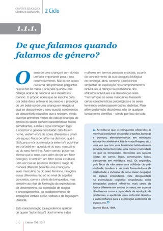 GUIÃO DE EDUCAÇÃO.
GÉNERO E CIDADANIA         2 Ciclo

1.1.1.

De que falamos quando
falamos de género?


O
               sexo de uma criança é sem dúvida    mulheres em termos pessoais e sociais, a partir
               um fator importante para o seu      do conhecimento da sua categoria biológica
               desenvolvimento. Não é por acaso    de pertença, abriu caminho a raciocínios
               que uma das primeiras perguntas     simplistas de explicação dos comportamentos
que se faz às mães e aos pais quando uma           individuais, à crença na estabilidade dos
criança acaba de nascer é se é menina ou           atributos individuais e à ideia de que seria
menino. O próprio nome que se escolhe para         “normal” que os seres masculinos tivessem
o/a bebé deixa antever o seu sexo e a presença     certas características psicológicas e os seres
de um bebé ou de uma criança em relação à          femininos evidenciassem outras, distintas. Para
qual se desconhece o sexo suscita sentimentos      além desta visão dicotómica não ter qualquer
de desconforto naqueles que a rodeiam. Ainda       fundamento científico – sendo por isso de toda
que nos primeiros meses de vida as crianças de
ambos os sexos tenham características físicas
semelhantes, a mãe e o pai começam logo
a construir o género do/a bebé: dão-lhe um
nome, vestem-no/a de cores diferentes e criam
                                                         “ Acredita-se que os panelas e tachos, bonecas
                                                         meninas (conjuntos de
                                                                               brinquedos oferecidos às


um espaço físico de tal forma distintivo que é           e bonecos, eletrodomésticos em miniatura,
fácil para um/a observador/a externo/a adivinhar         estojos de cabeleireira, kits de maquilhagem, etc.),
                                                         uma vez que têm uma finalidade habitualmente
se o/a bebé em questão é do sexo masculino
                                                         prevista, fomentam nelas uma menor criatividade
ou do sexo feminino. Assim sendo, podemos
                                                         do que os brinquedos oferecidos aos rapazes
afirmar que o sexo, para além de ser um fator
                                                         (pistas de carros, legos, construções, bolas,
biológico, é também um fator social e cultural,
                                                         transportes em miniatura, etc.). Os segundos,
uma vez que as pessoas tendem a reagir de                pelo facto de não terem uma utilidade tão pré-
maneira diferente perante uma criança do                 -definida, tendem a ser mais fomentadores da
sexo masculino ou do sexo feminino. Reações              criatividade e inclusive de uma maior ocupação
essas diferentes não só ao nível de aspetos              do espaço circundante. Esta desigualdade
concretos, como a oferta de brinquedos, mas              na estimulação cognitiva despoletada pelos
também ao nível da formação de expectativas              brinquedos poderá refletir-se, mais tarde, de
de desempenho, da expressão de elogios                   forma diferente em ambos os sexos, em aspetos
e encorajamentos, do estabelecimento de                  tão diversos como a capacidade de resolução de
interações verbais e não-verbais e da linguagem          problemas, a apetência para enfrentar desafios,
utilizada.                                               a autoconfiança para a exploração autónoma do
                                                         espaço, etc.
                                                                     ”
                                                         Jeanne Block, 1984.
Esta caracterização (que podemos apelidar
de quase “automática”) dos homens e das


010    Lisboa, CIG, 2012
 