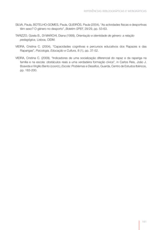 REFERÊNCIAS BIBLIOGRÁFICAS E WEBGRÁFICAS



SILVA, Paula, BOTELHO-GOMES, Paula, QUEIRÓS, Paula (2004), “As actividades físicas e desportivas
   têm sexo? O género no desporto”, Boletim SPEF, 28/29, pp. 53-63.

TARIZZO, Gizela B., DI MARCHI, Diana (1999), Orientação e identidade de género: a relação
   pedagógica, Lisboa, CIDM.

VIEIRA, Cristina C. (2004), “Capacidades cognitivas e percursos educativos dos Rapazes e das
    Raparigas”, Psicologia, Educação e Cultura, 8 (1), pp. 37-52.

VIEIRA, Cristina C. (2009), “Indicadores de uma socialização diferencial do rapaz e da rapariga na
    família e na escola: obstáculos reais a uma verdadeira formação cívica”, in Carlos Reis, João J.
    Boavida e Virgílio Bento (coord.), Escola: Problemas e Desafios, Guarda, Centro de Estudos Ibéricos,
    pp. 183-200.




                                                                                                    181
 