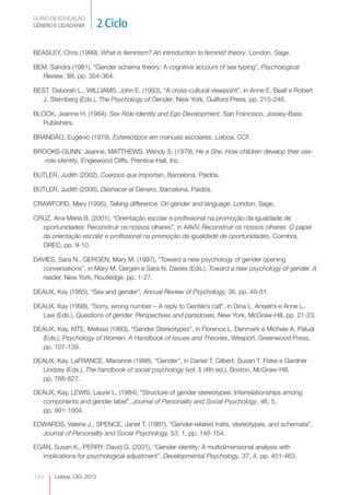 GUIÃO DE EDUCAÇÃO.
GÉNERO E CIDADANIA         2 Ciclo

BEASLEY, Chris (1999), What is feminism? An introduction to feminist theory, London, Sage.

BEM, Sandra (1981), “Gender schema theory: A cognitive account of sex typing”, Psychological
  Review, 88, pp. 354-364.

BEST, Deborah L., WILLIAMS, John E. (1993), “A cross-cultural viewpoint”, in Anne E. Beall e Robert
  J. Sternberg (Eds.), The Psychology of Gender, New York, Guilford Press, pp. 215-248.

BLOCK, Jeanne H. (1984), Sex Role Identity and Ego Development, San Francisco, Jossey-Bass
  Publishers.

BRANDÃO, Eugénio (1979), Estereótipos em manuais escolares, Lisboa, CCF.

BROOKS-GUNN, Jeanne, MATTHEWS, Wendy S. (1979), He e She. How children develop their sex-
  -role identity, Englewood Cliffs, Prentice-Hall, Inc.

BUTLER, Judith (2002), Cuerpos que Importan, Barcelona, Paidós.

BUTLER, Judith (2006), Deshacer el Género, Barcelona, Paidós.

CRAWFORD, Mary (1995), Talking difference. On gender and language, London, Sage.

CRUZ, Ana Maria B. (2001), “Orientação escolar e profissional na promoção da igualdade de
  oportunidades: Reconstruir os nossos olhares”, in AAVV, Reconstruir os nossos olhares. O papel
  da orientação escolar e profissional na promoção da igualdade de oportunidades, Coimbra,
  DREC, pp. 9-10.

DAVIES, Sara N., GERGEN, Mary M. (1997), “Toward a new psychology of gender opening
  conversations”, in Mary M. Gergen e Sara N. Davies (Eds.), Toward a new psychology of gender. A
  reader, New York, Routledge, pp. 1-27.

DEAUX, Kay (1985), “Sex and gender”, Annual Review of Psychology, 36, pp. 49-81.

DEAUX, Kay (1998), “Sorry, wrong number – A reply to Gentile’s call”, in Dina L. Anselmi e Anne L.
  Law (Eds.), Questions of gender. Perspectives and paradoxes, New York, McGraw-Hill, pp. 21-23.

DEAUX, Kay, KITE, Melissa (1993), “Gender Stereotypes”, in Florence L. Denmark e Michele A. Paludi
  (Eds.), Psychology of Women. A Handbook of Issues and Theories, Wesport, Greenwood Press,
  pp. 107-139.

DEAUX, Kay, LaFRANCE, Marianne (1998), “Gender”, in Daniel T. Gilbert, Susan T. Fiske e Gardner
  Lindzey (Eds.), The handbook of social psychology (vol. I) (4th ed.), Boston, McGraw-Hill,
  pp. 788-827.

DEAUX, Kay, LEWIS, Laurie L. (1984), “Structure of gender stereotypes: Interrelationships among
  components and gender label”, Journal of Personality and Social Psychology, 46, 5,
  pp. 991-1004.

EDWARDS, Valerie J., SPENCE, Janet T. (1987), “Gender-related traits, stereotypes, and schemata”,
  Journal of Personality and Social Psychology, 53, 1, pp. 146-154.

EGAN, Susan K., PERRY, David G. (2001), “Gender identity: A multidimensional analysis with
  implications for psychological adjustment”, Developmental Psychology, 37, 4, pp. 451-463.


184    Lisboa, CIG, 2012
 