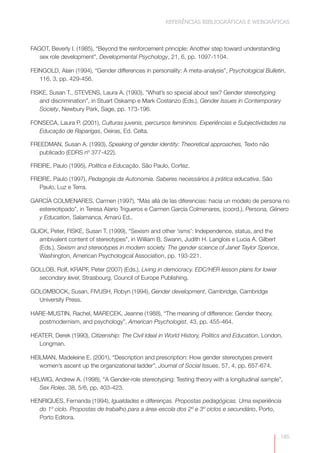REFERÊNCIAS BIBLIOGRÁFICAS E WEBGRÁFICAS



FAGOT, Beverly I. (1985), “Beyond the reinforcement principle: Another step toward understanding
   sex role development”, Developmental Psychology, 21, 6, pp. 1097-1104.

FEINGOLD, Alain (1994), “Gender differences in personality: A meta-analysis”, Psychological Bulletin,
   116, 3, pp. 429-456.

FISKE, Susan T., STEVENS, Laura A. (1993), ”What’s so special about sex? Gender stereotyping
   and discrimination”, in Stuart Oskamp e Mark Costanzo (Eds.), Gender Issues in Contemporary
   Society, Newbury Park, Sage, pp. 173-196.

FONSECA, Laura P. (2001), Culturas juvenis, percursos femininos. Experiências e Subjectividades na
  Educação de Raparigas, Oeiras, Ed. Celta.

FREEDMAN, Susan A. (1993), Speaking of gender identity: Theoretical approaches, Texto não
   publicado (EDRS nº 377-422).

FREIRE, Paulo (1995), Política e Educação, São Paulo, Cortez.

FREIRE, Paulo (1997), Pedagogia da Autonomia. Saberes necessários à prática educativa, São
   Paulo, Luz e Terra.

GARCÍA COLMENARES, Carmen (1997), “Más allá de las diferencias: hacia un modelo de persona no
  estereotipado”, in Teresa Alario Trigueros e Carmen García Colmenares, (coord.), Persona, Género
  y Education, Salamanca, Amarú Ed..

GLICK, Peter, FISKE, Susan T. (1999), “Sexism and other ‘isms’: Independence, status, and the
   ambivalent content of stereotypes”, in William B. Swann, Judith H. Langlois e Lucia A. Gilbert
   (Eds.), Sexism and stereotypes in modern society. The gender science of Janet Taylor Spence,
   Washington, American Psychological Association, pp. 193-221.

GOLLOB, Rolf, KRAPF, Peter (2007) (Eds.), Living in democracy. EDC/HER lesson plans for lower
  secondary level, Strasbourg, Council of Europe Publishing.

GOLOMBOCK, Susan, FIVUSH, Robyn (1994), Gender development, Cambridge, Cambridge
  University Press.

HARE-MUSTIN, Rachel, MARECEK, Jeanne (1988), “The meaning of difference: Gender theory,
  postmodernism, and psychology”, American Psychologist, 43, pp. 455-464.

HEATER, Derek (1990), Citizenship: The Civil Ideal in World History, Politics and Education, London,
  Longman.

HEILMAN, Madeleine E. (2001), “Description and prescription: How gender stereotypes prevent
   women’s ascent up the organizational ladder”, Journal of Social Issues, 57, 4, pp. 657-674.

HELWIG, Andrew A. (1998), “A Gender-role stereotyping: Testing theory with a longitudinal sample”,
   Sex Roles, 38, 5/6, pp. 403-423.

HENRIQUES, Fernanda (1994), Igualdades e diferenças. Propostas pedagógicas. Uma experiência
  do 1º ciclo. Propostas de trabalho para a área-escola dos 2º e 3º ciclos e secundário, Porto,
  Porto Editora.


                                                                                                    185
 