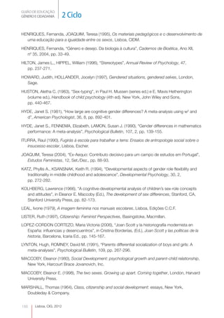 GUIÃO DE EDUCAÇÃO.
GÉNERO E CIDADANIA         2 Ciclo

HENRIQUES, Fernanda, JOAQUIM, Teresa (1995), Os materiais pedagógicos e o desenvolvimento de
  uma educação para a igualdade entre os sexos, Lisboa, CIDM.

HENRIQUES, Fernanda, “Género e desejo. Da biologia à cultura”, Cadernos de Bioética, Ano XII,
  nº 35, 2004, pp. 33-49.

HILTON, James L., HIPPEL, William (1996), “Stereotypes”, Annual Review of Psychology, 47,
   pp. 237-271.

HOWARD, Judith, HOLLANDER, Jocelyn (1997), Gendered situations, gendered selves, London,
  Sage.

HUSTON, Aletha C. (1983), “Sex-typing”, in Paul H. Mussen (series ed.) e E. Mavis Hetherington
  (volume ed.), Handbook of child psychology (4th ed), New York, John Wiley and Sons,
  pp. 440-467.

HYDE, Janet S. (1981), “How large are cognitive gender differences? A meta-analysis using w2 and
  d”, American Psychologist, 36, 8, pp. 892-401.

HYDE, Janet S., FENNEMA, Elizabeth, LAMON, Susan J. (1990), “Gender differences in mathematics
  performance: A meta-analysis”, Psychological Bulletin, 107, 2, pp. 139-155.

ITURRA, Raul (1990), Fugirás à escola para trabalhar a terra: Ensaios de antropologia social sobre o
   insucesso escolar, Lisboa, Escher.

JOAQUIM, Teresa (2004), “Ex-Aequo: Contributo decisivo para um campo de estudos em Portugal”,
  Estudos Feministas, 12, Set./Dez., pp. 88-93.

KATZ, Phyllis A., KSANSNAK, Keith R. (1994), “Developmental aspects of gender role flexibility and
   traditionality in middle childhood and adolescence”, Developmental Psychology, 30, 2,
   pp. 272-282.

KOLHBERG, Lawrence (1966), “A cognitive-developmental analysis of children’s sex-role concepts
  and attitudes”, in Eleanor E. Maccoby (Ed.), The development of sex differences, Stanford, CA,
  Stanford University Press, pp. 82-173.

LEAL, Ivone (1979), A imagem feminina nos manuais escolares, Lisboa, Edições C.C.F.

LISTER, Ruth (1997), Citizenship: Feminist Perspectives, Basingstoke, Macmillan.

LOPEZ-CORDON CORTEZO, Maria Victoria (2006), “Joan Scott y la historiografía modernista en
  España: influencias y desencuentros”, in Cristina Borderías, (Ed.), Joan Scott y las políticas de la
  historia, Barcelona, Icaria Ed., pp. 145-167.

LYNTON, Hugh, ROMNEY, David M. (1991), “Parents differential socialization of boys and girls: A
   meta-analyses”, Psychological Bulletin, 109, pp. 267-296.

MACCOBY, Eleanor (1980), Social Development: psychological growth and parent-child relationship,
  New York, Harcourt Brace Jovanovich, Inc.

MACCOBY, Eleanor E. (1998), The two sexes. Growing up apart. Coming together, London, Harvard
  University Press.

MARSHALL, Thomas (1964), Class, citizenship and social development: essays, New York,
  Doubleday & Company.


186    Lisboa, CIG, 2012
 