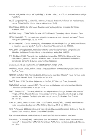 REFERÊNCIAS BIBLIOGRÁFICAS E WEBGRÁFICAS



MATLIN, Margaret W. (1996), The psychology of women (3rd ed.), Fort Worth, Harcourt Brace College
  Publishers.

MEAD, Margaret (1970), O Homem e a Mulher: um estudo do sexo num mundo em transformação,
  Lisboa, Editora Meridiano (obra original publicada em 1948).

MEALY, Linda (2000), Sex differences. Developmental and evolutionary strategies, San Diego,
  Academic Press.

MINTON, Henry L., SCHNEIDER, Frank W. (1985), Differential Psychology, Illinois, Waveland Press.

NETO, Félix (1990), “Conhecimento dos estereótipos sexuais em crianças rurais e urbanas”, Revista
  Portuguesa de Psicologia, 26, pp. 77-94.

NETO, Félix (1997), “Gender stereotyping in Portuguese children living in Portugal and abroad: Effects
  of migration, age, and gender”, Journal of Behavioural Development, pp. 220-229.

NOGUEIRA, Conceição (2009), Interseccionalidade, Conferência proferida no Congresso Luso-
  -Brasileiro de Ciências Sociais, Braga, Universidade do Minho, Fev. de 2009.

O’SHEA, Karen (2003), Educação para a cidadania democrática 2001-2004. Desenvolver uma
   compreensão partilhada. Glossário de termos de educação para a cidadania democrática,
   Estrasburgo, Conselho da Europa (documento policopiado).

OAKLEY, Ann (1972), Sex, Gender and Society, London, Temple Smith.

PARSONS, Talcott, BALES, Robert (1955), Family, socialization and interaction process, New York,
   The Free Press.

PERROT, Michelle (1998), “Identité, Egalité, Différence. Le regard de l’Histoire”, in Les Femmes ou les
  silences de l’Histoire, Paris, Flammarion, pp. 401-404.

PIAGET, Jean (1932), The Moral Judgement of the Child, NY, Harcourt, Brace Jovanovich.

PINTASILGO, Maria de Lourdes (1992), “As mulheres, a cidadania e a sociedade activa”, Revista
   Crítica de Ciências Sociais, nº 50, pp. 15-26.

PINTO, Teresa (2007), “Educação e Políticas para a Igualdade em Portugal. Balanço e Prospectiva”,
   in Lígia Amâncio, Manuela Tavares, Teresa Joaquim e Teresa Sousa de Almeida (org.), O longo
   caminho das mulheres. Feminismos 80 anos depois, Lisboa, Publicações Dom Quixote,
   pp. 141-154.

POULIN-DUBOIS, Diana, SERBIN, Lisa A., DERBYSHIRE, Alison (1994), “Toddlers’ intermodal and
  verbal knowledge about gender”, Merrill-Palmer Quarterly, 44, 3, pp. 338-347.

ROCHA, Fernanda (2009), Família e Jardim de Infância: Representações sociais de Género, Tese de
  Mestrado não publicada, Aveiro, Universidade de Aveiro.

ROCHEBLAVE-SPENLÉ, Anne-Marie (1964), Les rôles masculins et féminins, Paris, PUF.

ROSANVALLON, Pierre (1995), “A História do Voto das Mulheres. Reflexão sobre a especificidade
  francesa”, in Georges Duby e Michelle Perrot (org.), As Mulheres e a História, Lisboa, D. Quixote,
  pp. 73-74.


                                                                                                    187
 