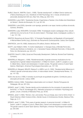 GUIÃO DE EDUCAÇÃO.
GÉNERO E CIDADANIA         2 Ciclo

RUBLE, Diane N., MARTIN, Carol L. (1998), “Gender development”, in William Damon (series ed.)
  e Nancy Eisenberg (vol. ed.), Handbook of Child Psychology. Vol. 3: Social, emotional and
  personality development (5th ed.), New York, Wiley, pp. 933-1016.

SAAVEDRA, Luísa (1997), “Assistentes Sociais, Engenheiras e Taxistas: Uma Análise dos Estereótipos
  do Género”, Revista de Educação, VI, 2, pp. 93-105.

SAAVEDRA, Luísa (2005), Aprender a ser rapariga, aprender a ser rapaz: teorias e práticas da escola,
  Coimbra, Almedina.

SAAVEDRA, Luísa, NOGUEIRA, Conceição (1999), “Investigação-acção e pedagogia crítica: estudo
  preliminar de uma turma do 4ª ano do ensino básico”, Psicologia: teoria, investigação e prática, 4,
  1, pp. 131-139.

SANTOS, Boaventura de Sousa (1991), “A Transição Paradigmática: da Regulação à Emancipação”,
  in Manuel Maria Carrilho (org.), Dicionário do Pensamento Contemporâneo, Lisboa, Dom Quixote.

SANTROCK, John W. (1998), Adolescence (7th edition), Boston, McGraw-Hill.

SCOTT, Joan Wallach (1994), “A mulher trabalhadora”, in Georges Duby, e Michelle Perrot (dir.),
  História das Mulheres no Ocidente, vol. 4, Geneviève Fraisse e Michelle Perrot (dir.), O Século XIX,
  Porto, Ed. Afrontamento, pp. 443-475.

SHAFFER, David R. (1994), Social and Personality Development, California, Brooks/Cole Publishing
  Company.

SIGNORELLA, Margaret L. (1999), “Multidimensionality of gender schemas: Implications for the
   development of gender-related characteristics”, in William B. Swann, Judith H. Langlois e Lucia
   A. Gilbert (Eds.), Sexism and stereotypes in modern society. The gender science of Janet Taylor
   Spence, Washington, American Psychological Association, pp. 107-126.

SIGNORELLA, Margaret, BIGLER, Rebeca S. e LIBEN, Lynn S. (1993). “Developmental differences in
   children´s gender schemata about others. A meta-analytic review”, Developmental Review, 13,
   pp. 147-183.

SILVA, Ana da et al. (1999), A narrativa na promoção da igualdade de género. Contributos para a
   educação pré escolar, Lisboa, CIDM.

SIMÕES, António (1985), “Estereótipos relacionados com os idosos”, Revista Portuguesa de
   Pedagogia, XIX, pp. 207-234.

SPENCE, Janet T. (1985), “Gender identity and its implications for the concepts of masculinity and
  femininity”, in Theo B. Sonderegger (Ed.). Nebraska symposium on motivation: Psychology and
  gender, Lincoln, University of Nebraska Press, pp. 59-95.

SPENCE, Janet T. (1993), ”Women, men, and society: Plus ça change, plus c’est la même chose”, in
  Stuart Oskamp e Mark Costanzo (Eds.), Gender Issues in Contemporary Society, Newbury Park,
  Sage, pp. 3-17.

SPENCE, Janet T. (1999), “Thirty years of gender research: A personal chronicle”, in William B.
  Swann, Judith H. Langlois e Lucia A. Gilbert (Eds.), Sexism and stereotypes in modern society.
  The gender science of Janet Taylor Spence, Washington, American Psychological Association,
  pp. 255-289.


188    Lisboa, CIG, 2012
 