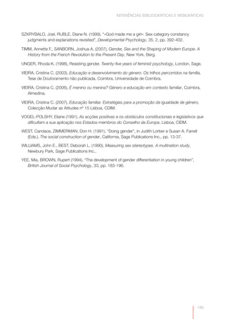 REFERÊNCIAS BIBLIOGRÁFICAS E WEBGRÁFICAS



SZKRYBALO, Joel, RUBLE, Diane N. (1999), “«God made me a girl»: Sex-category constancy
   judgments and explanations revisited”, Developmental Psychology, 35, 2, pp. 392-402.

TIMM, Annette F., SANBORN, Joshua A. (2007), Gender, Sex and the Shaping of Modern Europe. A
   History from the French Revolution to the Present Day, New York, Berg.

UNGER, Rhoda K. (1998), Resisting gender. Twenty-five years of feminist psychology, London, Sage.

VIEIRA, Cristina C. (2003), Educação e desenvolvimento do género. Os trilhos percorridos na família,
    Tese de Doutoramento não publicada, Coimbra, Universidade de Coimbra.

VIEIRA, Cristina C. (2006), É menino ou menina? Género e educação em contexto familiar, Coimbra,
    Almedina.

VIEIRA, Cristina C. (2007), Educação familiar. Estratégias para a promoção da igualdade de género,
    Colecção Mudar as Atitudes nº 15 Lisboa, CDIM.

VOGEL-POLSHY, Eliane (1991), As acções positivas e os obstáculos constitucionais e legislativos que
  dificultam a sua aplicação nos Estados-membros do Conselho da Europa, Lisboa, CIDM.

WEST, Candace, ZIMMERMAN, Don H. (1991), “Doing gender”, in Judith Lorber e Susan A. Farrell
  (Eds.), The social construction of gender, California, Sage Publications Inc., pp. 13-37.

WILLIAMS, John E., BEST, Deborah L. (1990), Measuring sex stereotypes. A multination study,
   Newbury Park, Sage Publications Inc..

YEE, Mia, BROWN, Rupert (1994), “The development of gender differentiation in young children”,
   British Journal of Social Psychology, 33, pp. 183-196.




                                                                                                 189
 