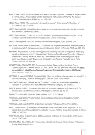 REFERÊNCIAS BIBLIOGRÁFICAS E WEBGRÁFICAS



KAHLE, Jane (1996), “Equitable science education: a discrepancy model”, in Lesley H. Parker, Leonie
  J. Rennie, Barry J. Fraser (eds.), Gender, science and mathematics: shortening the shadow,
  London, Kluwer Academic Publishers, pp. 129-139.

KELLY, Alison (1985), “The construction of masculine science”, British Journal of Sociology of
   Education, (6), pp. 133-154.

LEITE, Carlinda (2000), «A flexibilização curricular na construção de uma escola mais democrática e
   mais inclusiva», Território Educativo, 7.

LEITE, Carlinda (2002), O currículo e o multiculturalismo no sistema educativo português, Lisboa,
   Fundação Calouste Gulbenkian e Fundação para a Ciência e Tecnologia.

LEITE, Carlinda (2003), Para uma escola curricularmente inteligente, Porto, Edições ASA.

MACAULY, Monica, Brice, Colleen (1997), “Don´t touch my projectile: gender bias and stereotyping in
  syntactic examples”, Language, Journal of the Linguistic Society of America, 73 (4), pp. 798-825.

MARTINO, Wayne (1995), “Gender learning practices: exploring the costs of hegemonic masculinity
  for girls and boys in schools”, in Gender Equity Taskforce of the Ministerial Council on Education,
  Employment, Training and Youth Affairs (ed.), Proceedings of the promoting gender equity
  conference, Canberra, ACT Department of Education and Training, Publications and Public
  Communications, pp. 343-364.

MINISTÉRIO DA EDUCAÇÃO (ME), Programa de História. Plano de Organização do Ensino-
   -Aprendizagem, vol. II, Ensino Básico, 3º Ciclo, Lisboa, ME/DEB, [em linha] disponível em http://
   www.dgidc.min-edu.pt/basico/Paginas/Programas_OrientacoesCurriculares_3CHS.aspx
   [consultado em 06/06/09].

MOREIRA, António e MACEDO, Elizabeth (2000), “Currículo, políticas educacionais e globalização”, in
  José Pacheco (org.), Políticas de Integração Curricular, Porto, Porto Editora.

NODDINGS, Nel (1992), ”Gender and the Curriculum”, in Philip W. Jackson (ed.), Handbook of
  Research on Curriculum, New York, Macmillan Publishing Company, pp. 659-684.

NÓVOA, António (1992), “Formação de Professores e profissão docente”, in A. Nóvoa (ed.), Os
  professores e a sua formação, Lisboa, Publicações D. Quixote, pp. 13-33.

PACHECO, José (1996), Currículo: Teoria e Praxis, Porto, Porto Editora.

PACHECO, José (2000), “A racionalidade contextual das políticas de flexibilização curricular”,
   Território Educativo, 7.

PACHECO, José Augusto (2008), Organização Curricular Portuguesa, Porto, Porto Editora.

PINTO, Teresa (1999), “A avaliação dos manuais escolares numa perspectiva de género”, in R.V.
   Castro et al. (org.), Manuais Escolares. Estatuto, Funções, História, Braga, Universidade do Minho,
   1999, pp. 387-395.

RODRIGUES, Maria Ângela Perpétua (2006), Análise de práticas e de necessidades de formação,
  Lisboa, DGIDC/ME.

ROLDÃO, Maria Céu (1999b), Os Professores e a Gestão do Currículo. Perspectivas e Práticas em
  Análise, Porto, Porto Editora.


                                                                                                    191
 