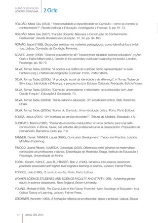GUIÃO DE EDUCAÇÃO.
GÉNERO E CIDADANIA          2 Ciclo

ROLDÃO, Maria Céu (2004), “Transversalidade e especificidade no Currículo – como se constrói o
  conhecimento?”, Revista Infância e Educação. Investigação e Práticas, 6, pp. 61-73.

ROLDÃO, Maria Céu (2007), “Função Docente: Natureza e Construção do Conhecimento
  Profissional”, Revista Brasileira de Educação, 12, 34, pp. 94-103.

ROMÃO, Isabel (1989), Distorções sexistas nos materiais pedagógicos: como identificá-los e evitá-
  -los, Lisboa, Comissão da Condição Feminina.

SCAIFE, Jonon (1998), ”Science education for all? Toward more equitable science education”, in Ann
  Clark e Elaine Millard (eds.), Gender in the secondary curricular: balancing the books, London,
  Routledge, pp. 60-79.

SILVA, Tomaz Tadeu (2000a), “A poética e a política do currículo como representação” in José
   Pacheco (org.), Políticas de Integração Curricular, Porto, Porto Editora.

SILVA, Tomaz Tadeu (2000b), “A produção social da identidade e da diferença”, in Tomaz Tadeu da
   Silva (org.), Identidade e Diferença: a perspectiva dos Estudos Culturais, Petrópolis, Editora Vozes.

SILVA, Tomaz Tadeu (2000c), “Currículo, universalismo e relativismo: uma discussão com Jean
   Claude Forquin”, Educação & Sociedade, 73.

SILVA, Tomaz Tadeu (2000d), Teoria cultural e educação. Um vocabulário critico, Belo Horizonte,
   DP&A.

SILVA, Tomaz Tadeu (2000e), Teorias do Currículo: Uma introdução crítica, Porto, Porto Editora.

SOUSA, Jesus (2004), “Um currículo ao serviço do poder?”, Tribuna da Madeira. Educação, I-IV.

SUBIRATS, Marina (1997), “Pensando el cambio coeducativo: un arco perfecto para una bella
  construcción, in Bonal, Xavier, Las atitudes del profesorado ante la coeducación. Propuestas de
  intervención, Barcelona, Graó, pp. 7-9.

TANNER, Daniel, TANNER, Laurel (1980), Curriculum Development: Theory and Practice, London,
   McMillan Publishing.

TINOCO, Joana Ribeiro, ALMEIDA, Conceição (2003), Diferenças entre géneros na matemática:
   convicções de professores e alunos, Dissertação de Mestrado, Braga, Instituto de Educação e
   Psicologia, Universidade do Minho.

TOBIN, Keneth, KAHLE, Jane B., FRASER, Bob J. (1990), Windows into science classroom:
  problems associated with higher level cognitive learning in science, London, Falmer Press.

TORRES, Julio (1995), O currículo oculto, Porto, Porto Editora.

WOMEN SCIENCE STUDENTS AND SCIENCE FACULTY AND STAFF (1996), Achieving gender
  equity in science classrooms, New England, Brown University.

YOUNG, Michael (1998), The Curriculum of the Future: From the ‘New Sociology of Education’ to a
  Critical Theory of Learning, London, Falmer Press.

ZEICHNER, Kenneth (1993), A formação reflexiva de professores: ideias e práticas, Lisboa, Educa.




192     Lisboa, CIG, 2012
 
