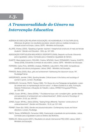 REFERÊNCIAS BIBLIOGRÁFICAS E WEBGRÁFICAS




  I.
1.3.
A Transversalidade do Género na
Intervenção Educativa

AGÊNCIA DE EXECUÇÃO RELATIVA À EDUCAÇÃO, AO AUDIOVISUAL E À CULTURA (2010),
     Diferenças de género nos resultados escolares: estudo sobre as medidas tomadas e a
     situação actual na Europa, Lisboa, GEPE - Ministério da Educação.
ALLARD, Andrea. (2004), “Speaking of gender: teachers’ metaphorical constructs of male and female
     students”, Gender and Education, 16(3), pp. 347-363.
ASSOCIAÇÃO PORTUGUESA MULHERES E DESPORTO (2009), Desporto na Escola: Educando
     para a Igualdade, Lisboa, Comissão para a Cidadania e Igualdade de Género.
DUARTE, Maria Isabel (coord.), ROLDÃO, Cristina, NÓVOAS, David, FERNANDES, Susana, DUARTE,
     Teresa (2008), Estudantes à entrada do secundário, Lisboa, GEPE - Ministério da Educação.
FERREIRA, Carlos Pinto, SERRÃO, Anabela, PADINHA, Lídia (2007), PISA 2006: Competências
      científicas dos alunos portugueses, Lisboa, GAVE - Ministério da Educação.
FRANCIS, Becky (2000), Boys, girls and achievement: Addressing the classroom issues, NY,
     Routledge/Falmer.
HARGREAVES, Jennifer (1994), Sporting females: Critical issues in the history and sociology of
     women’s sports, London, Routledge.
HENRIQUES, Fernanda, PINTO, Teresa (1996), “Em Busca de uma Pedagogia da Igualdade: o peso
     da variável sexo na representação de bom aluno”, in Albano Estrela et al. (eds), Formação,
     Saberes Profissionais e Situações de Trabalho, Lisboa, AFIRSE Portuguesa/FPCEUL,
     pp. 295-308
JONES, Susan, MYHILL, Debra (2004b), “«Troublesome boys» and «compliant girls»: gender identity
     and perceptions of achievement and underachievement”, British Journal of Sociology of
     Education, 25 (5), pp. 548-561.
JONES, Susan, MYHILL, Debra (2004a), “Seeing things differently: Teachers’ constructions of
     underachievement”, Gender and Education, 16 (4), pp. 531-546.
PENNEY, Dawn (Ed. 2002), Gender and physical education: Contemporary issues and future
     directions, London, Routledge.
PINTO, Teresa, HENRIQUES, Fernanda (1999), Coeducação e igualdade de oportunidades, Lisboa,
      Comissão para a Igualdade e para os Direitos das Mulheres.
RAMALHO, Glória (coord.) (2001), Resultados do estudo internacional PISA 2000, Lisboa, GAVE –
     Ministério da Educação.


                                                                                                 193
 