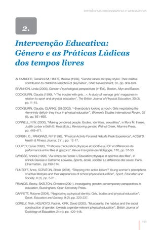 REFERÊNCIAS BIBLIOGRÁFICAS E WEBGRÁFICAS




     2.
Intervenção Educativa:
Género e as Práticas Lúdicas
dos tempos livres
ALEXANDER, Gerianne M, HINES, Melissa (1994), “Gender labels and play styles: Their relative
     contribution to children’s selection of playmates”, Child Development, 65, pp. 869-879.
BRANNON, Linda (2005), Gender: Psychological perspectives (4ª Ed.), Boston, Allyn and Bacon.
COCKBURN, Claudia (1999), “«The trouble with girls…»: A study of teenage girls’ magazines in
     relation to sport and physical education”, The British Journal of Physical Education, 30 (3),
     pp.11-15.
COCKBURN, Claudia, CLARKE, Gill (2002). “«Everybody’s looking at you!»: Girls negotiating the
     «femininity deficit» they incur in physical education”, Women’s Studies International Forum, 25
     (6), pp. 651-665.
CONNELL, R.W. (2000), “Making gendered people: Bodies, identities, sexualities”, in Myra M. Ferree,
     Judith Lorber e Beth B. Hess (Eds.), Revisioning gender, Walnut Creek, Altamira Press,
     pp. 449-471.
CORBIN, C., PANGRAZI, R.P (1998), “Physical Activity Pyramid Rebuffs Peak Experience”, ACSM’S
     Health & Fitness Journal, 2 (1), pp. 12-17.
COUPEY, Sylvie (1995), “Pratiques d’éducation physique et sportive au CP et différences de
     performance entre filles et garçons”, Revue Française de Pédagogie, 110, pp. 37-50.
DAVISSE, Annick (1998), “Au temps de l’école: L’Education physique et sportive des filles”, in
      Annick Davisse e Catherine Louveau, Sports, école, société: La différence des sexes, Paris,
      L’Harmattan, pp.199-314.
FLINTOFF, Anne, SCRATON, Sheila (2001), “Stepping into active leisure? Young women’s perceptions
      of active lifestyles and their experiences of school physical education”, Sport, Education and
      Society, 6 (1), pp. 5-21.
FRANCIS, Becky, SKELTON, Christine (2001), Investigating gender: contemporary perspectives in
     education, Buckingham, Open University Press.
GARRETT, Robyne (2004), “Negotiating a physical identity: Girls, bodies and physical education”,
     Sport, Education and Society, 9 (2), pp. 223-237.
GORELY, Trish, HOLROYD, Rachel, KIRK, David (2003), “Muscularity, the habitus and the social
     construction of gender: towards a gender-relevant physical education”, British Journal of
     Sociology of Education, 24 (4), pp. 429-448.


                                                                                                     195
 