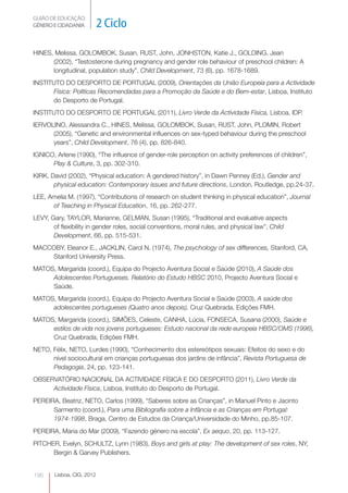 GUIÃO DE EDUCAÇÃO.
GÉNERO E CIDADANIA          2 Ciclo

HINES, Melissa, GOLOMBOK, Susan, RUST, John, JONHSTON, Katie J., GOLDING, Jean
      (2002), “Testosterone during pregnancy and gender role behaviour of preschool children: A
      longitudinal, population study”, Child Development, 73 (6), pp. 1678-1689.
INSTITUTO DO DESPORTO DE PORTUGAL (2009), Orientações da União Europeia para a Actividade
      Física: Políticas Recomendadas para a Promoção da Saúde e do Bem-estar, Lisboa, Instituto
      do Desporto de Portugal.
INSTITUTO DO DESPORTO DE PORTUGAL (2011), Livro Verde da Actividade Física, Lisboa, IDP.
IERVOLINO, Alessandra C., HINES, Melissa, GOLOMBOK, Susan, RUST, John, PLOMIN, Robert
      (2005), “Genetic and environmental influences on sex-typed behaviour during the preschool
      years”, Child Development, 76 (4), pp. 826-840.
IGNICO, Arlene (1990), “The influence of gender-role perception on activity preferences of children”,
      Play & Culture, 3, pp. 302-310.
KIRK, David (2002), “Physical education: A gendered history”, in Dawn Penney (Ed.), Gender and
       physical education: Contemporary issues and future directions, London, Routledge, pp.24-37.
LEE, Amelia M. (1997), “Contributions of research on student thinking in physical education”, Journal
      of Teaching in Physical Education, 16, pp. 262-277.
LEVY, Gary, TAYLOR, Marianne, GELMAN, Susan (1995), “Traditional and evaluative aspects
       of flexibility in gender roles, social conventions, moral rules, and physical law”, Child
       Development, 66, pp. 515-531.
MACCOBY, Eleanor E., JACKLIN, Carol N. (1974), The psychology of sex differences, Stanford, CA,
    Stanford University Press.
MATOS, Margarida (coord.), Equipa do Projecto Aventura Social e Saúde (2010), A Saúde dos
     Adolescentes Portugueses. Relatório do Estudo HBSC 2010, Projecto Aventura Social e
     Saúde.
MATOS, Margarida (coord.), Equipa do Projecto Aventura Social e Saúde (2003), A saúde dos
     adolescentes portugueses (Quatro anos depois), Cruz Quebrada, Edições FMH.
MATOS, Margarida (coord.), SIMÕES, Celeste, CANHA, Lúcia, FONSECA, Susana (2000), Saúde e
     estilos de vida nos jovens portugueses: Estudo nacional da rede europeia HBSC/OMS (1996),
     Cruz Quebrada, Edições FMH.
NETO, Félix, NETO, Lurdes (1990), “Conhecimento dos estereótipos sexuais: Efeitos do sexo e do
      nível sociocultural em crianças portuguesas dos jardins de infância”, Revista Portuguesa de
      Pedagogia, 24, pp. 123-141.
OBSERVATÓRIO NACIONAL DA ACTIVIDADE FÍSICA E DO DESPORTO (2011), Livro Verde da
     Actividade Física, Lisboa, Instituto do Desporto de Portugal.
PEREIRA, Beatriz, NETO, Carlos (1999), “Saberes sobre as Crianças”, in Manuel Pinto e Jacinto
      Sarmento (coord.), Para uma Bibliografia sobre a Infância e as Crianças em Portugal:
      1974-1998, Braga, Centro de Estudos da Criança/Universidade do Minho, pp.85-107.
PEREIRA, Maria do Mar (2009), “Fazendo género na escola”, Ex aequo, 20, pp. 113-127.
PITCHER, Evelyn, SCHULTZ, Lynn (1983), Boys and girls at play: The development of sex roles, NY,
      Bergin & Garvey Publishers.


196     Lisboa, CIG, 2012
 