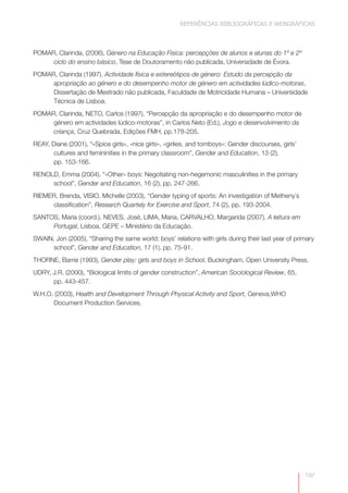REFERÊNCIAS BIBLIOGRÁFICAS E WEBGRÁFICAS



POMAR, Clarinda, (2006), Género na Educação Física: percepções de alunos e alunas do 1º e 2º
     ciclo do ensino básico, Tese de Doutoramento não publicada, Universidade de Évora.
POMAR, Clarinda (1997), Actividade física e estereótipos de género: Estudo da percepção da
     apropriação ao género e do desempenho motor de género em actividades lúdico-motoras,
     Dissertação de Mestrado não publicada, Faculdade de Motricidade Humana – Universidade
     Técnica de Lisboa.
POMAR, Clarinda, NETO, Carlos (1997), “Percepção da apropriação e do desempenho motor de
     género em actividades lúdico-motoras”, in Carlos Neto (Ed.), Jogo e desenvolvimento da
     criança, Cruz Quebrada, Edições FMH, pp.178-205.
REAY, Diane (2001), “«Spice girls», «nice girls», «girlies, and tomboys»: Gender discourses, girls’
       cultures and femininities in the primary classroom”, Gender and Education, 13 (2),
       pp. 153-166.
RENOLD, Emma (2004), “«Other» boys: Negotiating non-hegemonic masculinities in the primary
     school”, Gender and Education, 16 (2), pp. 247-266.
RIEMER, Brenda, VISIO, Michelle (2003), “Gender typing of sports: An investigation of Metheny´s
     classification”, Research Quartely for Exercise and Sport, 74 (2), pp. 193-2004.
SANTOS, Maria (coord.), NEVES, José, LIMA, Maria, CARVALHO, Margarida (2007), A leitura em
     Portugal, Lisboa, GEPE – Ministério da Educação.
SWAIN, Jon (2005), “Sharing the same world: boys’ relations with girls during their last year of primary
      school”, Gender and Education, 17 (1), pp. 75-91.
THORNE, Barrie (1993), Gender play: girls and boys in School, Buckingham, Open University Press.
UDRY, J.R. (2000), “Biological limits of gender construction”, American Sociological Review, 65,
      pp. 443-457.
W.H.O. (2003), Health and Development Through Physical Activity and Sport, Geneva,WHO
      Document Production Services.




                                                                                                      197
 