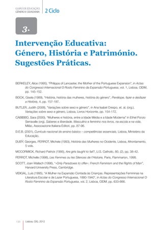 GUIÃO DE EDUCAÇÃO.
GÉNERO E CIDADANIA         2 Ciclo


      3.
Intervenção Educativa:
Género, História e Património.
Sugestões Práticas.

BERKELEY, Alice (1995), “Philippa of Lancaster, the Mother of the Portuguese Expansion”, in Actas
     do Congresso Internacional O Rosto Feminino da Expansão Portuguesa, vol. 1, Lisboa, CIDM,
     pp. 145-152.
BOCK, Gisela (1989), “História, história das mulheres, história do género”, Penélope, fazer e desfazer
      a História, 4, pp. 157-187.
BUTLER, Judith (2008), “Variações sobre sexo e género”, in Ana Isabel Crespo, et. al. (org.),
     Variações sobre sexo e género, Lisboa, Livros Horizonte, pp. 154-172.
CABIBBO, Sara (2000), “Mulheres e história, entre a Idade Média e a Idade Moderna” in Ethel Porzio
     Serravalle (org), Saberes e liberdade. Masculino e feminino nos livros, na escola e na vida,
     Milão, Associazione Italiana Editori, pp. 87-96.
D.E.B. (2001), Currículo nacional do ensino básico – competências essenciais, Lisboa, Ministério da
        Educação.
DUBY, Georges, PERROT, Michele (1993), História das Mulheres no Ocidente, Lisboa, Afrontamento,
      5 vols.
MCCORMICK, Richard Patrick (1995), Are girls taught to fail?, U.S. Catholic, 60, (2), pp. 38-42.
PERROT, Michelle (1998), Les Femmes ou les Silences de l’Histoire, Paris, Flammarion, 1998.
SCOTT, Joan Wallach (1996), “«Only Paradoxes to offer»: French Feminism and the Rights of Man”,
      Harvard University Press, Cambridge.
VIDIGAL, Luís (1995), “A Mulher na Expansão Contada às Crianças. Representações Femininas na
      Literatura Escolar e de Lazer Portuguesa, 1880-1940”, in Actas do Congresso Internacional O
      Rosto Feminino da Expansão Portuguesa, vol. 2, Lisboa, CIDM, pp. 633-666.




198    Lisboa, CIG, 2012
 