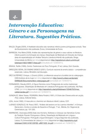 REFERÊNCIAS BIBLIOGRÁFICAS E WEBGRÁFICAS




     4.
Intervenção Educativa:
Género e as Personagens na
Literatura. Sugestões Práticas.

BALÇA, Ângela (2004), A finalidade educativa das narrativas infanto-juvenis portuguesas actuais, Tese
     de Doutoramento não publicada, Évora, Universidade de Évora.
BARBOSA, Ana Maria (2009), Análise das representações de género e seus valores na literatura
     infanto-juvenil e na formação da criança, Dissertação de Mestrado em Estudos da Criança
     (área de especialização em Análise Textual e Literatura Infantil) não publicada, Braga,
       Universidade do Minho [em linha] disponível em http://repositorium.sdum.uminho.pt/
       bitstream/1822/10997/1/tese.pdf [consultado em 15/09/2011].
BRAGA, Teófilo (1999), Contos Tradicionais do Povo Português, 5ª ed, Lisboa, Dom Quixote.
DIRECÇÃO GERAL DO ENSINO BÁSICO (2001), Currículo nacional do ensino básico – competências
     essenciais. Lisboa, Ministério da Educação.
DÌEZ GUTIÉRREZ, Enrique J. (Coord.) (2004), La diferencia sexual en el análisis de los videojuegos.
       CIDE/Instituto de la mujer [em linha] disponível em http://www3.unileon.es/dp/ado/
       ENRIQUE/Documento/libro-videojuegos.pdf [consultado em 15/09/2011].
FERNANDES, Cláudia (2007), A Figura Feminina como Protagonista de contos tradicionais
     portugueses, Dissertação de Mestrado em Literatura Portuguesa não publicada, Vila Real,
       UTAD, [em linha] disponível em http://repositorio.utad.pt/bitstream/10348/70/3/msc_
       cdsfernandes.pdf [consultado em 15/09/2011].
GONZALEZ, Maria Teresa, PEDREIRA, Maria Rosário (1991), O Clube das Chaves entra em acção,
     4ªed, Lisboa, Editorial Verbo.
LEAL, Ivone (1982), O masculino e o feminino em literatura infantil, Lisboa, CCF.
LUENGO GONZÁLEZ, M. Rosa (1997), “Análisis del sexismo en los cuentos infantiles”, in Enrique
     Barcia (ed.), Contos e Lendas de Espanha e Portugal, 1ª ed., Mérida, Ed. Regional de
     Extremadura, pp. 197-200.
MARINOVIC, Anamarija (2009),Visão dos Homens, Mulheres e Crianças nas Narrativas Curtas
     da Tradição Popular Portuguesa e Sérvia, Dissertação de Mestrado em Língua e
     Cultura Portuguesa / Português Língua Estrangeira / Língua Segunda não publicada,
       Lisboa, FL/Universidade de Lisboa [em linha] disponível em http://repositorio.ul.pt/
       bitstream/10451/419/1/20783_ulfl071225_tm.pdf [consultado em 15/09/2011].


                                                                                                  199
 