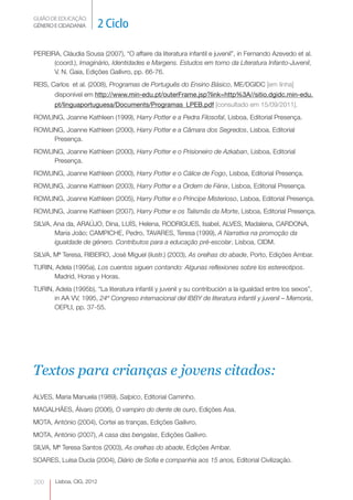 GUIÃO DE EDUCAÇÃO.
GÉNERO E CIDADANIA          2 Ciclo

PEREIRA, Cláudia Sousa (2007), “O affaire da literatura infantil e juvenil”, in Fernando Azevedo et al.
      (coord.), Imaginário, Identidades e Margens. Estudos em torno da Literatura Infanto-Juvenil,
      V. N. Gaia, Edições Gailivro, pp. 66-76.
REIS, Carlos et al. (2008), Programas de Português do Ensino Básico, ME/DGIDC [em linha]
       disponível em http://www.min-edu.pt/outerFrame.jsp?link=http%3A//sitio.dgidc.min-edu.
       pt/linguaportuguesa/Documents/Programas_LPEB.pdf [consultado em 15/09/2011].
ROWLING, Joanne Kathleen (1999), Harry Potter e a Pedra Filosofal, Lisboa, Editorial Presença.
ROWLING, Joanne Kathleen (2000), Harry Potter e a Câmara dos Segredos, Lisboa, Editorial
     Presença.
ROWLING, Joanne Kathleen (2000), Harry Potter e o Prisioneiro de Azkaban, Lisboa, Editorial
     Presença.
ROWLING, Joanne Kathleen (2000), Harry Potter e o Cálice de Fogo, Lisboa, Editorial Presença.
ROWLING, Joanne Kathleen (2003), Harry Potter e a Ordem de Fénix, Lisboa, Editorial Presença.
ROWLING, Joanne Kathleen (2005), Harry Potter e o Príncipe Misterioso, Lisboa, Editorial Presença.
ROWLING, Joanne Kathleen (2007), Harry Potter e os Talismãs da Morte, Lisboa, Editorial Presença.
SILVA, Ana da, ARAÚJO, Dina, LUÍS, Helena, RODRIGUES, Isabel, ALVES, Madalena, CARDONA,
       Maria João; CAMPICHE, Pedro, TAVARES, Teresa (1999), A Narrativa na promoção da
       igualdade de género. Contributos para a educação pré-escolar, Lisboa, CIDM.
SILVA, Mª Teresa, RIBEIRO, José Miguel (ilustr.) (2003), As orelhas do abade, Porto, Edições Ambar.
TURIN, Adela (1995a), Los cuentos siguen contando: Algunas reflexiones sobre los estereotipos.
      Madrid, Horas y Horas.
TURIN, Adela (1995b), “La literatura infantil y juvenil y su contribución a la igualdad entre los sexos”,
      in AA VV, 1995, 24º Congreso internacional del IBBY de literatura infantil y juvenil – Memoria,
      OEPLI, pp. 37-55.




Textos para crianças e jovens citados:
ALVES, Maria Manuela (1989), Salpico, Editorial Caminho.
MAGALHÃES, Álvaro (2006), O vampiro do dente de ouro, Edições Asa.
MOTA, António (2004), Cortei as tranças, Edições Gailivro.
MOTA, António (2007), A casa das bengalas, Edições Gailivro.
SILVA, Mª Teresa Santos (2003), As orelhas do abade, Edições Ambar.
SOARES, Luísa Ducla (2004), Diário de Sofia e companhia aos 15 anos, Editorial Civilização.


200     Lisboa, CIG, 2012
 