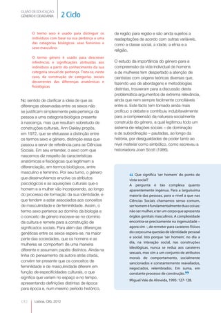 GUIÃO DE EDUCAÇÃO.
GÉNERO E CIDADANIA         2 Ciclo

      O termo sexo é usado para distinguir os         de região para região e são ainda sujeitos a
      indivíduos com base na sua pertença a uma       readaptações de acordo com outras variáveis,
      das categorias biológicas: sexo feminino e      como a classe social, a idade, a etnia e a
      sexo masculino.
                                                      religião.
      O termo género é usado para descrever
      inferências e significações atribuídas aos      O estudo da importância do género para a
      indivíduos a partir do conhecimento da sua      compreensão da vida individual de homens
      categoria sexual de pertença. Trata-se, neste   e de mulheres tem despertado a atenção de
      caso, da construção de categorias sociais       cientistas com origens teóricas diversas que,
      decorrentes das diferenças anatómicas e
                                                      fazendo uso de abordagens e metodologias
      fisiológicas
                                                      distintas, trouxeram para a discussão desta
                                                      problemática argumentos de extrema relevância,
No sentido de clarificar a ideia de que as            ainda que nem sempre facilmente conciliáveis
diferenças observadas entre os sexos não              entre si. Este facto tem tornado ainda mais
se justificam simplesmente pela pertença da           profícuo o debate e contribuiu indubitavelmente
pessoa a uma categoria biológica presente             para a compreensão da natureza socialmente
à nascença, mas que resultam sobretudo de             construída do género, a qual legitimou todo um
construções culturais, Ann Oakley propôs,             sistema de relações sociais – de dominação
em 1972, que se efetuasse a distinção entre           e de subordinação – pautadas, ao longo da
os termos sexo e género, distinção essa que           história, por desigualdades de poder tanto ao
passou a servir de referência para as Ciências        nível material como simbólico, como escreveu a
Sociais. Em seu entender, o sexo com que              historiadora Joan Scott (1986).
nascemos diz respeito às características
anatómicas e fisiológicas que legitimam a
diferenciação, em termos biológicos, entre
masculino e feminino. Por seu turno, o género
que desenvolvemos envolve os atributos                        “ Que significa ‘ser homem’ do ponto de
                                                              vista social?
psicológicos e as aquisições culturais que o                  A pergunta é tão complexa quanto
homem e a mulher vão incorporando, ao longo                   aparentemente ingénua. Para a larguíssima
do processo de formação da sua identidade, e                  maioria das pessoas, para o nível a que nas
que tendem a estar associados aos conceitos                   Ciências Sociais chamamos senso comum,
de masculinidade e de feminilidade. Assim, o                  ser homem é fundamentalmente duas coisas:
termo sexo pertence ao domínio da biologia e                  não ser mulher, e ter um corpo que apresenta
o conceito de género inscreve-se no domínio                   órgãos genitais masculinos. A complexidade
da cultura e remete para a construção de                      encontra-se precisamente na ingenuidade –
significados sociais. Para além das diferenças                agora sim –, de remeter para carateres físicos
genéticas entre os sexos espera-se, na maior                  do corpo uma questão de identidade pessoal
                                                              e social. Isto porque ‘ser homem’, no dia a
parte das sociedades, que os homens e as
                                                              dia, na interação social, nas construções
mulheres se comportem de uma maneira
                                                              ideológicas, nunca se reduz aos carateres
diferente e assumam papéis distintos. Ainda na
                                                              sexuais, mas sim a um conjunto de atributos
linha do pensamento da autora atrás citada,
                                                              morais de comportamento, socialmente
convém ter presente que os conceitos de                       sancionados e constantemente reavaliados,
feminilidade e de masculinidade diferem em                    negociados, relembrados. Em suma, em
função de especificidades culturais, o que
significa que variam no espaço e no tempo,
                                                              constante processo de construção.
                                                                                                  ”
                                                              Miguel Vale de Almeida, 1995: 127-128.
apresentando definições distintas de época
para época e, num mesmo período histórico,


012    Lisboa, CIG, 2012
 