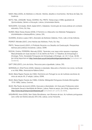 REFERÊNCIAS BIBLIOGRÁFICAS E WEBGRÁFICAS



NASH, Mary (2005), As Mulheres e o Mundo. História, desafios e movimentos, Vila Nova de Gaia, Ed.
  Ausência.

NETO, Félix, JOAQUIM, Teresa, SOARES, Rui, PINTO, Teresa (orgs.) (1999), Igualdade de
  Oportunidades, Género e Educação, Lisboa, Universidade Aberta.

NOGUEIRA, Conceição, SILVA, Isabel (2001), Cidadania. Construção de novas práticas em contexto
  educativo, Porto, Ed. Asa.

NUNES, Maria Teresa Alvarez (2009), O Feminino e o Masculino nos Materiais Pedagógicos
  (in)visibilidades e (des)equilíbrios, Lisboa, CIG.

OLIVEIRA, Américo Lopes (1981), Dicionário de Mulheres Célebres, Porto, Lello e Irmão Editores.

PERROT, Michelle (2007), Uma História das Mulheres, Porto, Ed. Asa.

PINTO, Teresa (coord.) (2001), A Profissão Docente e os Desafios da Coeducação. Perspectivas
   teóricas para práticas inovadoras, Lisboa, CIDM.

ROCHA, Cristina, FERREIRA, Manuela (2002), “Aprender a ser rapaz entre rapazes e raparigas.
  Masculinidades em duas escolas C+S do distrito do Porto”, in Trabalhos de Antropologia e
  Etnologia, Porto, Sociedade Portuguesa de Antropologia e Etnologia, vol. 42 (1-2) pp. 49-68,
  [em linha] disponível em http://www.fpce.up.pt/ciie/publs/artigos/aprender.doc [consultado em
  03/06/04]

SAFT ONG (2007), Livro de Actos. Percursos para a Igualdade, Lisboa, CIG.

SERRAVALLE, Ethel Porzio (2000), Saberes e Liberdade. Masculino e Feminino nos Livros, na Escola
  e na Vida, Milão, Associazone Italiana Editori.

SILVA, Maria Regina Tavares da (1992), Feminismo em Portugal na voz de mulheres escritoras do
   início do século XX, 2ª edição, Lisboa, CIDM,

SILVA, Maria Regina Tavares da (1999), A Mulher. Bibliografia Portuguesa Anotada (Monografias:
   1518-1998), Lisboa, Cosmos.

SILVA, Rita Paulos da (coord.) (2005), Guia para a diversidade. Um Guia para Professores sobre
   Orientação Sexual e Identidade de Género, Lisboa, Rede ex aequo, [em linha], disponível em
   http://www.rea.pt/arquivo/professores.pdf [consultado em Junho de 2009].

VAQUINHAS, Irene (2005), Nem Gatas Borralheiras, nem Bonecas de luxo. As mulheres portuguesas
   sob o olhar da História (séculos XIX e XX), Lisboa, Livros Horizonte.




                                                                                                  203
 