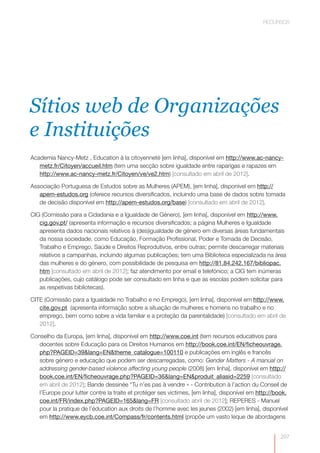 RECURSOS




Sítios web de Organizações
e Instituições
Academia Nancy-Metz , Education à la citoyenneté [em linha], disponível em http://www.ac-nancy-
   metz.fr/Citoyen/accueil.htm (tem uma secção sobre igualdade entre raparigas e rapazes em
   http://www.ac-nancy-metz.fr/Citoyen/ve/ve2.htm) [consultado em abril de 2012].

Associação Portuguesa de Estudos sobre as Mulheres (APEM), [em linha], disponível em http://
   apem-estudos.org (oferece recursos diversificados, incluindo uma base de dados sobre tomada
   de decisão disponível em http://apem-estudos.org/base) [consultado em abril de 2012].

CIG (Comissão para a Cidadania e a Igualdade de Género), [em linha], disponível em http://www.
   cig.gov.pt/ (apresenta informação e recursos diversificados; a página Mulheres e Igualdade
   apresenta dados nacionais relativos à (des)igualdade de género em diversas áreas fundamentais
   da nossa sociedade, como Educação, Formação Profissional, Poder e Tomada de Decisão,
   Trabalho e Emprego, Saúde e Direitos Reprodutivos, entre outras; permite descarregar materiais
   relativos a campanhas, incluindo algumas publicações; tem uma Biblioteca especializada na área
   das mulheres e do género, com possibilidade de pesquisa em http://81.84.242.167/bibliopac.
   htm [consultado em abril de 2012]; faz atendimento por email e telefónico; a CIG tem inúmeras
   publicações, cujo catálogo pode ser consultado em linha e que as escolas podem solicitar para
   as respetivas bibliotecas).

CITE (Comissão para a Igualdade no Trabalho e no Emprego), [em linha], disponível em http://www.
   cite.gov.pt (apresenta informação sobre a situação de mulheres e homens no trabalho e no
   emprego, bem como sobre a vida familiar e a proteção da parentalidade) [consultado em abril de
   2012].

Conselho da Europa, [em linha], disponível em http://www.coe.int (tem recursos educativos para
   docentes sobre Educação para os Direitos Humanos em http://book.coe.int/EN/ficheouvrage.
   php?PAGEID=39&lang=EN&theme_catalogue=100110 e publicações em inglês e francês
   sobre género e educação que podem ser descarregadas, como: Gender Matters - A manual on
   addressing gender-based violence affecting young people (2008) [em linha], disponível em http://
   book.coe.int/EN/ficheouvrage.php?PAGEID=36&lang=EN&produit_aliasid=2259 [consultado
   em abril de 2012]; Bande dessinée “Tu n’es pas à vendre » - Contribution à l’action du Conseil de
   l’Europe pour lutter contre la traite et protéger ses victimes, [em linha], disponível em http://book.
   coe.int/FR/index.php?PAGEID=165&lang=FR [consultado abril de 2012]; REPERES - Manuel
   pour la pratique de l’éducation aux droits de l’homme avec les jeunes (2002) [em linha], disponível
   em http://www.eycb.coe.int/Compass/fr/contents.html (propõe um vasto leque de abordagens


                                                                                                      207
 