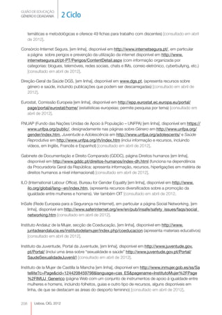 GUIÃO DE EDUCAÇÃO.
GÉNERO E CIDADANIA           2 Ciclo

      temáticas e metodológicas e oferece 49 fichas para trabalho com discentes) [consultado em abril
      de 2012].

Consórcio Internet Segura, [em linha], disponível em http://www.internetsegura.pt/, em particular
   a página sobre perigos e prevenção da utilização da internet disponível em http://www.
   internetsegura.pt/pt-PT/Perigos/ContentDetail.aspx (com informação organizada por
   categorias: blogues, telemóveis, redes sociais, chats e IMs, correio eletrónico, cyberbullying, etc.)
   [consultado em abril de 2012].

Direção-Geral da Saúde DGS, [em linha], disponível em www.dgs.pt, (apresenta recursos sobre
    género e saúde, incluindo publicações que podem ser descarregadas) [consultado em abril de
    2012].

Eurostat, Comissão Europeia [em linha], disponível em http://epp.eurostat.ec.europa.eu/portal/
   page/portal/eurostat/home/ (estatísticas europeias; permite pesquisa por tema) [consultado em
   abril de 2012].

FNUAP (Fundo das Nações Unidas de Apoio à População – UNFPA) [em linha], disponível em https://
  www.unfpa.org/public/, designadamente nas páginas sobre Género em http://www.unfpa.org/
  gender/index.htm, Juventude e Adolescência em http://www.unfpa.org/adolescents/ e Saúde
  Reprodutiva em http://www.unfpa.org/rh/index.htm (inclui informação e recursos, incluindo
  vídeos, em Inglês, Francês e Espanhol) [consultado em abril de 2012].

Gabinete de Documentação e Direito Comparado (GDDC), página Direitos humanos [em linha],
  disponível em http://www.gddc.pt/direitos-humanos/index-dh.html (funciona na dependência
  da Procuradoria Geral da República; apresenta informação, recursos, hiperligações em matéria de
  direitos humanos a nível internacional) [consultado em abril de 2012].

ILO (International Labour Office), Bureau for Gender Equality [em linha], disponível em http://www.
   ilo.org/global/lang--en/index.htm, (apresenta recursos diversificados sobre a promoção da
   igualdade entre mulheres e homens). Ver também OIT [consultado em abril de 2012.

InSafe (Rede Europeia para a Segurança na Internet), em particular a página Social Networking, [em
   linha], disponível em http://www.saferinternet.org/ww/en/pub/insafe/safety_issues/faqs/social_
   networking.htm [consultado em abril de 2012].

Instituto Andaluz de la Mujer, secção de Coeducação, [em linha], disponível em http://www.
    juntadeandalucia.es/institutodelamujer/index.php/coeducacion (apresenta materiais educativos)
    [consultado em abril de 2012].

Instituto da Juventude, Portal da Juventude, [em linha], disponível em http://www.juventude.gov.
    pt/Portal/ (inclui uma área sobre “sexualidade e saúde” http://www.juventude.gov.pt/Portal/
    SaudeSexualidadeJuvenil/) [consultado em abril de 2012].

Instituto de la Mujer de Castilla la Mancha [em linha], disponível em http://www.inmujer.gob.es/ss/Sa
    tellite?c=Page&cid=1244208459798&language=cas_ES&pagename=InstitutoMujer%2FPage
    %2FIMUJ_Generico (página Web com um conjunto de instrumentos de apoio à igualdade entre
    mulheres e homens, incluindo folhetos, guias e outro tipo de recursos, alguns disponíveis em
    linha, de que se destacam as áreas do desporto feminino) [consultado em abril de 2012].


208      Lisboa, CIG, 2012
 