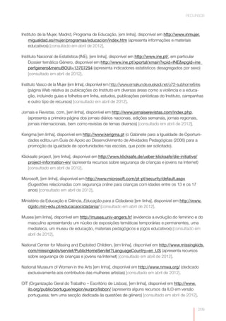 RECURSOS



Instituto de la Mujer, Madrid, Programa de Educação, [em linha], disponível em http://www.inmujer.
    migualdad.es/mujer/programas/educacion/index.htm (apresenta informações e materiais
    educativos) [consultado em abril de 2012].

Instituto Nacional de Estatística (INE), [em linha], disponível em http://www.ine.pt/, em particular
    Dossier temático Género, disponível em http://www.ine.pt/xportal/xmain?xpid=INE&xpgid=ine_
    perfgenero&menuBOUI=13707294 (apresenta indicadores estatísticos desagregados por sexo)
    [consultado em abril de 2012].

Instituto Vasco de la Mujer [em linha], disponível em http://www.emakunde.euskadi.net/u72-subhome6/es
    (página Web relativa às publicações do Instituto em diversas áreas como a violência e a educa-
     ção, incluindo guias e folhetos em linha, estudos, publicações periódicas do Instituto, campanhas
     e outro tipo de recursos) [consultado em abril de 2012].

Jornais e Revistas. com, [em linha], disponível em http://www.jornaiserevistas.com/index.php,
   (apresenta a primeira página dos jornais diários nacionais, edições semanais, jornais regionais,
   jornais internacionais, bem como revistas de temas diversos) [consultado em abril de 2012].

Kerigma [em linha], disponível em http://www.kerigma.pt (o Gabinete para a Igualdade de Oportuni-
   dades editou um Guia de Apoio ao Desenvolvimento de Atividades Pedagógicas (2006) para a
   promoção da igualdade de oportunidades nas escolas, que pode ser solicitado).

Klicksafe project, [em linha], disponível em http://www.klicksafe.de/ueber-klicksafe/die-initiative/
    project-information-en/ (apresenta recursos sobre segurança de crianças e jovens na Internet)
    [consultado em abril de 2012].

Microsoft, [em linha], disponível em http://www.microsoft.com/pt-pt/security/default.aspx
   (Sugestões relacionadas com segurança online para crianças com idades entre os 13 e os 17
   anos) [consultado em abril de 2012].

Ministério da Educação e Ciência, Educação para a Cidadania [em linha], disponível em http://www.
   dgidc.min-edu.pt/educacaocidadania/ [consultado em abril de 2012].

Musea [em linha], disponível em http://musea.univ-angers.fr/ (evidencia a evolução do feminino e do
  masculino apresentando um núcleo de exposições temáticas temporárias e permanentes, uma
  mediateca, um museu de educação, materiais pedagógicos e jogos educativos) [consultado em
  abril de 2012].

National Center for Missing and Exploited Children, [em linha], disponível em http://www.missingkids.
   com/missingkids/servlet/PublicHomeServlet?LanguageCountry=en_US (apresenta recursos
   sobre segurança de crianças e jovens na Internet) [consultado em abril de 2012].

National Museum of Women in the Arts [em linha], disponível em http://www.nmwa.org/ (dedicado
   exclusivamente aos contributos das mulheres artistas) [consultado em abril de 2012].

OIT (Organização Geral do Trabalho – Escritório de Lisboa), [em linha], disponível em http://www.
   ilo.org/public/portugue/region/eurpro/lisbon/ (apresenta alguns recursos da ILO em versão
   portuguesa; tem uma secção dedicada às questões de género) [consultado em abril de 2012].


                                           http://www.emakunde.euskadi.net/u72-sub-                   209
 