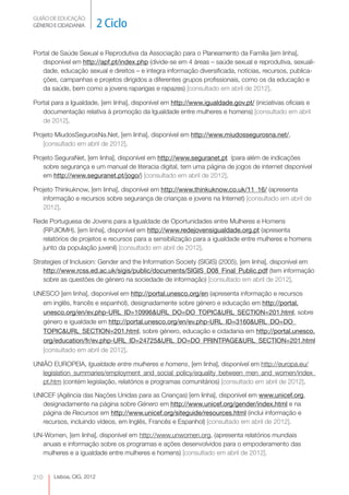 GUIÃO DE EDUCAÇÃO.
GÉNERO E CIDADANIA         2 Ciclo

Portal de Saúde Sexual e Reprodutiva da Associação para o Planeamento da Família [em linha],
   disponível em http://apf.pt/index.php (divide-se em 4 áreas – saúde sexual e reprodutiva, sexuali-
   dade, educação sexual e direitos – e integra informação diversificada, notícias, recursos, publica-
   ções, campanhas e projetos dirigidos a diferentes grupos profissionais, como os da educação e
   da saúde, bem como a jovens raparigas e rapazes) [consultado em abril de 2012].

Portal para a Igualdade, [em linha], disponível em http://www.igualdade.gov.pt/ (iniciativas oficiais e
   documentação relativa à promoção da Igualdade entre mulheres e homens) [consultado em abril
   de 2012].

Projeto MiudosSegurosNa.Net, [em linha], disponível em http://www.miudossegurosna.net/,
   [consultado em abril de 2012].

Projeto SeguraNet, [em linha], disponível em http://www.seguranet.pt (para além de indicações
   sobre segurança e um manual de literacia digital, tem uma página de jogos de internet disponível
   em http://www.seguranet.pt/jogo/) [consultado em abril de 2012].

Projeto Thinkuknow, [em linha], disponível em http://www.thinkuknow.co.uk/11_16/ (apresenta
   informação e recursos sobre segurança de crianças e jovens na Internet) [consultado em abril de
   2012].

Rede Portuguesa de Jovens para a Igualdade de Oportunidades entre Mulheres e Homens
   (RPJIOMH), [em linha], disponível em http://www.redejovensigualdade.org.pt (apresenta
   relatórios de projetos e recursos para a sensibilização para a igualdade entre mulheres e homens
   junto da população juvenil) [consultado em abril de 2012].

Strategies of Inclusion: Gender and the Information Society (SIGIS) (2005), [em linha], disponível em
    http://www.rcss.ed.ac.uk/sigis/public/documents/SIGIS_D08_Final_Public.pdf (tem informação
    sobre as questões de género na sociedade de informação) [consultado em abril de 2012].

UNESCO [em linha], disponível em http://portal.unesco.org/en (apresenta informação e recursos
  em inglês, francês e espanhol), designadamente sobre género e educação em http://portal.
  unesco.org/en/ev.php-URL_ID=10996&URL_DO=DO_TOPIC&URL_SECTION=201.html, sobre
  género e igualdade em http://portal.unesco.org/en/ev.php-URL_ID=3160&URL_DO=DO_
  TOPIC&URL_SECTION=201.html, sobre género, educação e cidadania em http://portal.unesco.
  org/education/fr/ev.php-URL_ID=24725&URL_DO=DO_PRINTPAGE&URL_SECTION=201.html
  [consultado em abril de 2012].

UNIÃO EUROPEIA, Igualdade entre mulheres e homens, [em linha], disponível em http://europa.eu/
   legislation_summaries/employment_and_social_policy/equality_between_men_and_women/index_
   pt.htm (contém legislação, relatórios e programas comunitários) [consultado em abril de 2012].

UNICEF (Agência das Nações Unidas para as Crianças) [em linha], disponível em www.unicef.org,
   designadamente na página sobre Género em http://www.unicef.org/gender/index.html e na
   página de Recursos em http://www.unicef.org/siteguide/resources.html (inclui informação e
   recursos, incluindo vídeos, em Inglês, Francês e Espanhol) [consultado em abril de 2012].

UN-Women, [em linha], disponível em http://www.unwomen.org, (apresenta relatórios mundiais
  anuais e informação sobre os programas e ações desenvolvidos para o empoderamento das
  mulheres e a igualdade entre mulheres e homens) [consultado em abril de 2012].


210    Lisboa, CIG, 2012
 