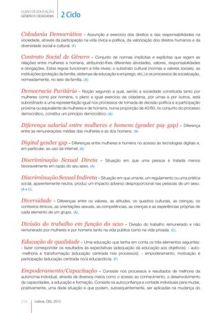 GUIÃO DE EDUCAÇÃO.
GÉNERO E CIDADANIA          2 Ciclo

Cidadania Democrática              – Assunção e exercício dos direitos e das responsabilidades na
sociedade, através da participação na vida cívica e política, da valorização dos direitos humanos e da
diversidade social e cultural. (F)

Contrato Social de Género                 – Conjunto de normas implícitas e explícitas que regem as
relações entre mulheres e homens, atribuindo-lhes diferentes atividades, valores, responsabilidades
e obrigações. Estas regras funcionam a três níveis: o substrato cultural (normas e valores sociais), as
instituições (proteção da família, sistemas de educação e emprego, etc.) e os processos de socialização,
nomeadamente, no seio da família. (A)

Democracia Paritária – Noção segundo a qual, sendo a sociedade constituída tanto por
mulheres como por homens, o pleno e igual exercício da cidadania, por umas e por outros, está
subordinado a uma representação igual nos processos de tomada de decisão política e a participação
próxima ou equivalente de mulheres e de homens, numa proporção de 40/60, no conjunto do processo
democrático, constitui um princípio democrático. (A)

Diferença salarial entre mulheres e homens (gender pay gap)                                 – Diferença
entre as remunerações médias das mulheres e as dos homens. (A)

Digital gender gap – Diferenças entre mulheres e homens no acesso às tecnologias digitais e,
em particular, ao uso da internet. (K)

Discriminação Sexual Direta                   – Situação em que uma pessoa é tratada menos
favoravelmente em razão do seu sexo. (A)

Discriminação Sexual Indireta – Situação em que uma lei, um regulamento ou uma prática
social, aparentemente neutra, produz um impacto adverso desproporcional nas pessoas de um sexo.
(A e C).


Diversidade       – Diferenças entre os valores, as atitudes, os quadros culturais, as crenças, os
contextos étnicos, as orientações sexuais, as competências, as crenças e as experiências próprias de
cada elemento de um grupo. (A).


Divisão do trabalho em função do sexo                   – Divisão do trabalho remunerado e não
remunerado por mulheres e por homens tanto na vida pública como na vida privada. (C).


Educação de qualidade – Uma educação que tenha em conta os três elementos seguintes:
- fazer corresponder os resultados às expectativas (adequação da educação aos objetivos); - auto-
-melhoria e transformação (educação centrada nos processos); - empoderamento, motivação e
participação (educação centrada no/a educando/a). (F)


Empoderamento/Capacitação                   – Consiste nos processos e resultados de melhoria da
autonomia individual, através de diversos meios como o acesso ao conhecimento, o desenvolvimento
de capacidades, a educação e formação. Consiste na autoconfiança e vontade individuais para mudar,
positivamente, uma dada situação e que podem, subsequentemente, ser aplicadas na mudança do


216     Lisboa, CIG, 2012
 