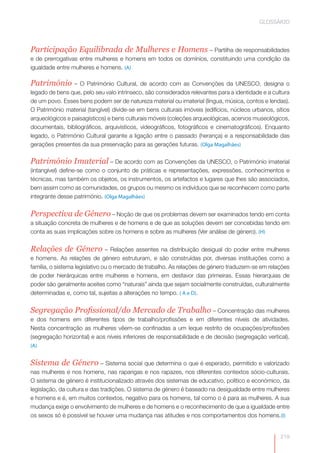 GLOSSÁRIO




Participação Equilibrada de Mulheres e Homens – Partilha de responsabilidades
e de prerrogativas entre mulheres e homens em todos os domínios, constituindo uma condição da
igualdade entre mulheres e homens. (A)

Património       – O Património Cultural, de acordo com as Convenções da UNESCO, designa o
legado de bens que, pelo seu valo intrínseco, são considerados relevantes para a identidade e a cultura
de um povo. Esses bens podem ser de natureza material ou imaterial (língua, música, contos e lendas).
O Património material (tangível) divide-se em bens culturais imóveis (edifícios, núcleos urbanos, sítios
arqueológicos e paisagísticos) e bens culturais móveis (coleções arqueológicas, acervos museológicos,
documentais, bibliográficos, arquivísticos, videográficos, fotográficos e cinematográficos). Enquanto
legado, o Património Cultural garante a ligação entre o passado (herança) e a responsabilidade das
gerações presentes da sua preservação para as gerações futuras. (Olga Magalhães)

Património Imaterial – De acordo com as Convenções da UNESCO, o Património imaterial
(intangível) define-se como o conjunto de práticas e representações, expressões, conhecimentos e
técnicas, mas também os objetos, os instrumentos, os artefactos e lugares que lhes são associados,
bem assim como as comunidades, os grupos ou mesmo os indivíduos que se reconhecem como parte
integrante desse património. (Olga Magalhães)


Perspectiva de Género – Noção de que os problemas devem ser examinados tendo em conta
a situação concreta de mulheres e de homens e de que as soluções devem ser concebidas tendo em
conta as suas implicações sobre os homens e sobre as mulheres (Ver análise de género). (H)


Relações de Género – Relações assentes na distribuição desigual do poder entre mulheres
e homens. As relações de género estruturam, e são construídas por, diversas instituições como a
família, o sistema legislativo ou o mercado de trabalho. As relações de género traduzem-se em relações
de poder hierárquicas entre mulheres e homens, em desfavor das primeiras. Essas hierarquias de
poder são geralmente aceites como “naturais” ainda que sejam socialmente construídas, culturalmente
determinadas e, como tal, sujeitas a alterações no tempo. ( A e D).


Segregação Profissional/do Mercado de Trabalho – Concentração das mulheres
e dos homens em diferentes tipos de trabalho/profissões e em diferentes níveis de atividades.
Nesta concentração as mulheres vêem-se confinadas a um leque restrito de ocupações/profissões
(segregação horizontal) e aos níveis inferiores de responsabilidade e de decisão (segregação vertical).
(A)


Sistema de Género – Sistema social que determina o que é esperado, permitido e valorizado
nas mulheres e nos homens, nas raparigas e nos rapazes, nos diferentes contextos sócio-culturais.
O sistema de género é institucionalizado através dos sistemas de educativo, político e económico, da
legislação, da cultura e das tradições. O sistema de género é baseado na desigualdade entre mulheres
e homens e é, em muitos contextos, negativo para os homens, tal como o é para as mulheres. A sua
mudança exige o envolvimento de mulheres e de homens e o reconhecimento de que a igualdade entre
os sexos só é possível se houver uma mudança nas atitudes e nos comportamentos dos homens.(I)


                                                                                                    219
 