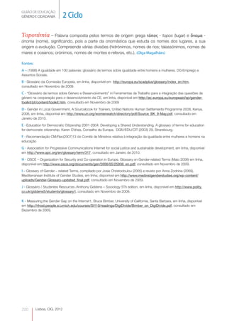 GUIÃO DE EDUCAÇÃO.
GÉNERO E CIDADANIA            2 Ciclo

Toponímia – Palavra composta pelos termos de origem grega τόπος - topos (lugar) e ὄνομα -
ónoma (nome), significando, pois a parte da onomástica que estuda os nomes dos lugares, a sua
origem e evolução. Compreende várias divisões (hidrónimos, nomes de rios; talassónimos, nomes de
mares e oceanos; orónimos, nomes de montes e relevos, etc.). (Olga Magalhães)

Fontes:
A – (1998) A igualdade em 100 palavras: glossário de termos sobre igualdade entre homens e mulheres. DG Emprego e
Assuntos Sociais.

B - Glossário da Comissão Europeia, em linha, disponível em http://europa.eu/scadplus/glossary/index_en.htm,
consultado em Novembro de 2009.

C - “Glossário de termos sobre Género e Desenvolvimento” in Ferramentas de Trabalho para a integração das questões de
género na cooperação para o desenvolvimento da CE, em linha, disponível em http://ec.europa.eu/europeaid/sp/gender-
toolkit/pt/content/toolkit.htm, consultado em Novembro de 2009

D - Gender in Local Government. A Sourcebook for Trainers, United Nations Human Settlements Programme 2008, Kenya,
2008, em linha, disponível em http://www.un.org/womenwatch/directory/pdf/Source_BK_9-May.pdf, consultado em
Janeiro de 2010.

E - Education for Democratic Citizenship 2001-2004. Developing a Shared Understanding. A glossary of terms for education
for democratic citizenship, Karen O’shea, Conselho da Europa, DGIV/EDU/CIT (2003) 29, Strarsbourg.

F - Recomendação CM/Rec(2007)13 do Comité de Ministros relativa à integração da igualdade entre mulheres e homens na
educação

G - Association for Progressive Communications Internet for social justice and sustainable development, em linha, disponível
em http://www.apc.org/en/glossary/term/317, consultado em Janeiro de 2010.

H - OSCE – Organization for Security and Co-operation in Europe. Glossary on Gender-related Terms (Maio 2006) em linha,
disponível em http://www.osce.org/documents/gen/2006/05/25936_en.pdf, consultado em Novembro de 2009.

I – Glossary of Gender – related Terms, compilado por Josie Christodoulou (2005) e revisto por Anna Zodnina (2009),
Mediterranean Institute of Gender Studies, em linha, disponível em http://www.medinstgenderstudies.org/wp-content/
uploads/Gender-Glossary-updated_final.pdf, consultado em Novembro de 2009.

J - Glossário / Studentes Resources /Anthony Giddens – Sociology 5Th edition, em linha, disponível em http://www.polity.
co.uk/giddens5/students/glossary/), consultado em Novembro de 2009.

K - Measuring the Gender Gap on the Internet1, Bruce Bimber, University of California, Santa Barbara, em linha, disponível
em http://rfrost.people.si.umich.edu/courses/SI110/readings/DigiDivide/Bimber_on_DigiDivide.pdf, consultado em
Dezembro de 2009.




220       Lisboa, CIG, 2012
 