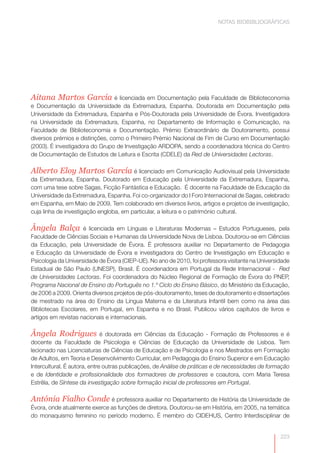 NOTAS BIOBIBLIOGRÁFICAS




Aitana Martos García é licenciada em Documentação pela Faculdade de Biblioteconomia
e Documentação da Universidade da Extremadura, Espanha. Doutorada em Documentação pela
Universidade da Extremadura, Espanha e Pós-Doutorada pela Universidade de Évora. Investigadora
na Universidade da Extremadura, Espanha, no Departamento de Informação e Comunicação, na
Faculdade de Biblioteconomia e Documentação. Prémio Extraordinário de Doutoramento, possui
diversos prémios e distinções, como o Primeiro Prémio Nacional de Fim de Curso em Documentação
(2003). É investigadora do Grupo de Investigação ARDOPA, sendo a coordenadora técnica do Centro
de Documentação de Estudos de Leitura e Escrita (CDELE) da Red de Universidades Lectoras.

Alberto Eloy Martos García é licenciado em Comunicação Audiovisual pela Universidade
da Extremadura, Espanha. Doutorado em Educação pela Universidade da Extremadura, Espanha,
com uma tese sobre Sagas, Ficção Fantástica e Educação. É docente na Faculdade de Educação da
Universidade da Extremadura, Espanha. Foi co-organizador do I Foro Internacional de Sagas, celebrado
em Espanha, em Maio de 2009. Tem colaborado em diversos livros, artigos e projetos de investigação,
cuja linha de investigação engloba, em particular, a leitura e o património cultural.

Ângela Balça         é licenciada em Línguas e Literaturas Modernas – Estudos Portugueses, pela
Faculdade de Ciências Sociais e Humanas da Universidade Nova de Lisboa. Doutorou-se em Ciências
da Educação, pela Universidade de Évora. É professora auxiliar no Departamento de Pedagogia
e Educação da Universidade de Évora e investigadora do Centro de Investigação em Educação e
Psicologia da Universidade de Évora (CIEP-UE). No ano de 2010, foi professora visitante na Universidade
Estadual de São Paulo (UNESP), Brasil. É coordenadora em Portugal da Rede Internacional - Red
de Universidades Lectoras. Foi coordenadora do Núcleo Regional de Formação de Évora do PNEP,
Programa Nacional de Ensino do Português no 1.º Ciclo do Ensino Básico, do Ministério da Educação,
de 2006 a 2009. Orienta diversos projetos de pós-doutoramento, teses de doutoramento e dissertações
de mestrado na área do Ensino da Língua Materna e da Literatura Infantil bem como na área das
Bibliotecas Escolares, em Portugal, em Espanha e no Brasil. Publicou vários capítulos de livros e
artigos em revistas nacionais e internacionais.

Ângela Rodrigues              é doutorada em Ciências da Educação - Formação de Professores e é
docente da Faculdade de Psicologia e Ciências de Educação da Universidade de Lisboa. Tem
lecionado nas Licenciaturas de Ciências de Educação e de Psicologia e nos Mestrados em Formação
de Adultos, em Teoria e Desenvolvimento Curricular, em Pedagogia do Ensino Superior e em Educação
Intercultural. É autora, entre outras publicações, de Análise de práticas e de necessidades de formação
e de Identidade e profissionalidade dos formadores de professores e coautora, com Maria Teresa
Estrêla, de Síntese da investigação sobre formação inicial de professores em Portugal.

Antónia Fialho Conde é professora auxiliar no Departamento de História da Universidade de
Évora, onde atualmente exerce as funções de diretora. Doutorou-se em História, em 2005, na temática
do monaquismo feminino no período moderno. É membro do CIDEHUS, Centro Interdisciplinar de


                                                                                                   223
 