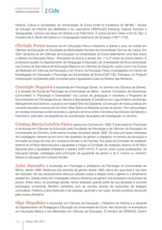 GUIÃO DE EDUCAÇÃO.
GÉNERO E CIDADANIA         2 Ciclo

História, Cultura e Sociedades da Universidade de Évora (onde foi fundadora do NEHM – Núcleo
de Estudos de História das Mulheres) e do Laboratório HERCULES (Herança Cultural, Estudos e
Salvaguarda). Leciona nas áreas de História e do Património. É autora do livro Cister a Sul do Tejo: o
mosteiro de S. Bento de Cástris e a Congregação Autónoma de Alcobaça (1567-1776).

Clarinda Pomar           licenciou-se em Educação Física e Desporto e obteve o grau de mestre em
Ciências da Educação na Faculdade de Motricidade Humana da Universidade Técnica de Lisboa. Em
2007 doutorou-se em Ciências da Educação na Universidade de Évora defendendo uma tese sobre
o Género na Educação Física - Perceções de alunos e alunas dos 1º e 2º ciclos do ensino básico. É
professora auxiliar no Departamento de Pedagogia e Educação da Universidade de Évora lecionando
nos Cursos de licenciatura em Educação Básica e em Ciências do Desporto, assim como nos Cursos
de Mestrado em Ciências da Educação e em Ensino da Educação Física. Investigadora do Centro de
Investigação em Educação e Psicologia da Universidade de Évora (CIEP-UE). Participou no Projecto
Coeducação coordenado pela Comissão para a Igualdade e para os Direitos das Mulheres.

Conceição Nogueira é doutorada em Psicologia Social, no domínio dos Estudos de Género,
e é docente da Escola de Psicologia da Universidade do Minho. Leciona “Contextos de Intervenção
Comunitária” e “Psicologia e Diversidade” nos cursos de graduação e coordena o Programa de
Doutoramento em Psicologia Social. Género e Sexualidade. É coeditora com Lígia Amâncio de Gender,
Management and Science, coautora com Isabel Silva de Cidadania. Construção de novas práticas em
contexto educativo e autora de Um Novo Olhar Sobre as Relações sociais de género. Tem vários artigos
em revistas (nacionais e internacionais) e capítulos de livros sobre a temática dos Estudos de Género e
Feminismo, para além de experiência de coordenação de projetos de investigação no domínio.

Cristina Maria Coimbra Vieira nasceu em Coimbra em 1968. É licenciada em Psicologia
e doutorada em Ciências da Educação pela Faculdade de Psicologia e de Ciências da Educação da
Universidade de Coimbra, onde exerce funções docentes desde 1992. Os seus principais interesses
de investigação centram-se em torno das questões de género e cidadania, no âmbito da educação e
formação ao longo da vida, em contextos formais e não formais. Fez parte da Comissão de avaliação
externa do II Plano Nacional para a Igualdade e integra a Comissão de avaliação externa do III Plano
Nacional para a Igualdade Cidadania e Género (2007-2010). É autora, entre outras publicações, de
Educação familiar: estratégias para promoção da igualdade de género e de É menino ou menina?
Género e educação em contexto familiar.

Luísa Saavedra           é doutorada em Psicologia e professora de Psicologia na Universidade do
Minho, desde 1996. Dedica-se aos estudos de género desde 1993, altura em que inicia a sua tese
de mestrado. No seu doutoramento efectuou estudos sobre a relação entre o género e o rendimento
académico. Desde então tem investigado sobre a influência do género nos processos vocacionais de
jovens. Antes disso, foi psicóloga escolar, tendo dedicado grande parte da sua atividade à consulta
psicológica vocacional. Mantém contactos com as escolas através da supervisão de estágios
curriculares. Publicou a obra Aprender a ser rapariga, aprender a ser rapaz: teorias e práticas da escola
pela Livraria Almedina.

Olga Magalhães é doutorada em Ciências da Educação – Didáctica da História e é docente
do Departamento de Pedagogia e Educação da Universidade de Évora. Tem lecionado na licenciatura
em Educação Básica e nos Mestrados em Ciências da Educação. É membro do CIDEHUS, Centro


224    Lisboa, CIG, 2012
 