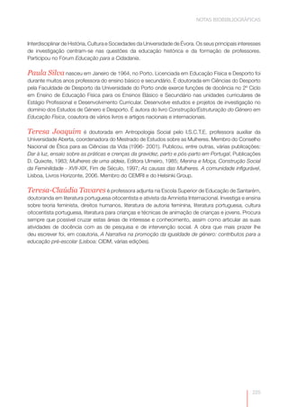 NOTAS BIOBIBLIOGRÁFICAS



Interdisciplinar de História, Cultura e Sociedades da Universidade de Évora. Os seus principais interesses
de investigação centram-se nas questões da educação histórica e da formação de professores.
Participou no Fórum Educação para a Cidadania.

Paula Silva nasceu em Janeiro de 1964, no Porto. Licenciada em Educação Física e Desporto foi
durante muitos anos professora do ensino básico e secundário. É doutorada em Ciências do Desporto
pela Faculdade de Desporto da Universidade do Porto onde exerce funções de docência no 2º Ciclo
em Ensino de Educação Física para os Ensinos Básico e Secundário nas unidades curriculares de
Estágio Profissional e Desenvolvimento Curricular. Desenvolve estudos e projetos de investigação no
domínio dos Estudos de Género e Desporto. É autora do livro Construção/Estruturação do Género em
Educação Física, coautora de vários livros e artigos nacionais e internacionais.

Teresa Joaquim           é doutorada em Antropologia Social pelo I.S.C.T.E. professora auxiliar da
Universidade Aberta, coordenadora do Mestrado de Estudos sobre as Mulheres. Membro do Conselho
Nacional de Ética para as Ciências da Vida (1996- 2001). Publicou, entre outras, várias publicações:
Dar à luz, ensaio sobre as práticas e crenças da gravidez, parto e pós-parto em Portugal, Publicações
D. Quixote, 1983; Mulheres de uma aldeia, Editora Ulmeiro, 1985; Menina e Moça, Construção Social
da Feminilidade - XVII-XIX, Fim de Século, 1997; As causas das Mulheres. A comunidade infigurável,
Lisboa, Livros Horizonte, 2006. Membro do CEMRI e do Helsinki Group.

Teresa-Claúdia Tavares é professora adjunta na Escola Superior de Educação de Santarém,
doutoranda em literatura portuguesa oitocentista e ativista da Amnistia Internacional. Investiga e ensina
sobre teoria feminista, direitos humanos, literatura de autoria feminina, literatura portuguesa, cultura
oitocentista portuguesa, literatura para crianças e técnicas de animação de crianças e jovens. Procura
sempre que possível cruzar estas áreas de interesse e conhecimento, assim como articular as suas
atividades de docência com as de pesquisa e de intervenção social. A obra que mais prazer lhe
deu escrever foi, em coautoria, A Narrativa na promoção da igualdade de género: contributos para a
educação pré-escolar (Lisboa: CIDM, várias edições).




                                                                                                      225
 
