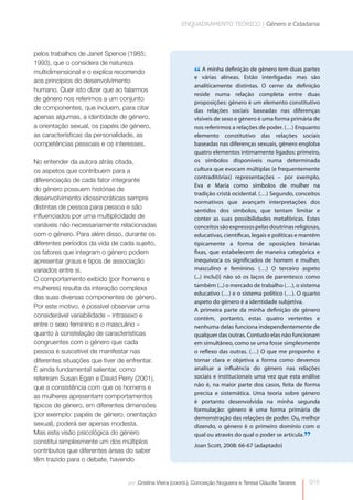 ENQUADRAMENTO TEÓRICO | Género e Cidadania



pelos trabalhos de Janet Spence (1985;
1993), que o considera de natureza
multidimensional e o explica recorrendo                       “ várias alíneas. Estão género tem duas partes
                                                              e
                                                                A minha definição de
                                                                                       interligadas mas são
aos princípios do desenvolvimento
                                                              analiticamente distintas. O cerne da definição
humano. Quer isto dizer que ao falarmos
                                                              reside numa relação completa entre duas
de género nos referimos a um conjunto
                                                              proposições: género é um elemento constitutivo
de componentes, que incluem, para citar                       das relações sociais baseadas nas diferenças
apenas algumas, a identidade de género,                       visíveis de sexo e género é uma forma primária de
a orientação sexual, os papéis de género,                     nos referirmos a relações de poder. (…) Enquanto
as características da personalidade, as                       elemento constitutivo das relações sociais
competências pessoais e os interesses.                        baseadas nas diferenças sexuais, género engloba
                                                              quatro elementos intimamente ligados: primeiro,
No entender da autora atrás citada,                           os símbolos disponíveis numa determinada
os aspetos que contribuem para a                              cultura que evocam múltiplas (e frequentemente
                                                              contraditórias) representações – por exemplo,
diferenciação de cada fator integrante
                                                              Eva e Maria como símbolos de mulher na
do género possuem histórias de
                                                              tradição cristã ocidental. (…) Segundo, conceitos
desenvolvimento idiossincráticas sempre
                                                              normativos que avançam interpretações dos
distintas de pessoa para pessoa e são                         sentidos dos símbolos, que tentam limitar e
influenciados por uma multiplicidade de                       conter as suas possibilidades metafóricas. Estes
variáveis não necessariamente relacionadas                    conceitos são expressos pelas doutrinas religiosas,
com o género. Para além disso, durante os                     educativas, científicas, legais e políticas e mantêm
diferentes períodos da vida de cada sujeito,                  tipicamente a forma de oposições binárias
os fatores que integram o género podem                        fixas, que estabelecem de maneira categórica e
apresentar graus e tipos de associação                        inequívoca os significados de homem e mulher,
variados entre si.                                            masculino e feminino. (…) O terceiro aspeto
O comportamento exibido (por homens e                         (...) inclu[i] não só os laços de parentesco como
                                                              também (...) o mercado de trabalho (…), o sistema
mulheres) resulta da interação complexa
                                                              educativo (…) e o sistema político (…). O quarto
das suas diversas componentes de género.
                                                              aspeto do género é a identidade subjetiva.
Por este motivo, é possível observar uma
                                                              A primeira parte da minha definição de género
considerável variabilidade – intrasexo e                      contém, portanto, estas quatro vertentes e
entre o sexo feminino e o masculino –                         nenhuma delas funciona independentemente de
quanto à constelação de características                       qualquer das outras. Contudo elas não funcionam
congruentes com o género que cada                             em simultâneo, como se uma fosse simplesmente
pessoa é suscetível de manifestar nas                         o reflexo das outras. (…) O que me proponho é
diferentes situações que tiver de enfrentar.                  tornar clara e objetiva a forma como devemos
É ainda fundamental salientar, como                           analisar a influência do género nas relações
referiram Susan Egan e David Perry (2001),                    sociais e institucionais uma vez que esta análise
que a consistência com que os homens e                        não é, na maior parte dos casos, feita de forma
                                                              precisa e sistemática. Uma teoria sobre género
as mulheres apresentam comportamentos
                                                              é portanto desenvolvida na minha segunda
típicos de género, em diferentes dimensões
                                                              formulação: género é uma forma primária de
(por exemplo: papéis de género, orientação
                                                              demonstração das relações de poder. Ou, melhor
sexual), poderá ser apenas modesta.                           dizendo, o género é o primeiro domínio com o
Mas esta visão psicológica do género
constitui simplesmente um dos múltiplos
                                                              qual ou através do qual o poder se articula.
                                                              Joan Scott, 2008: 66-67 (adaptado)
                                                                                                              ”
contributos que diferentes áreas do saber
têm trazido para o debate, havendo


                                 por: Cristina Vieira (coord.), Conceição Nogueira e Teresa Cláudia Tavares   015
 