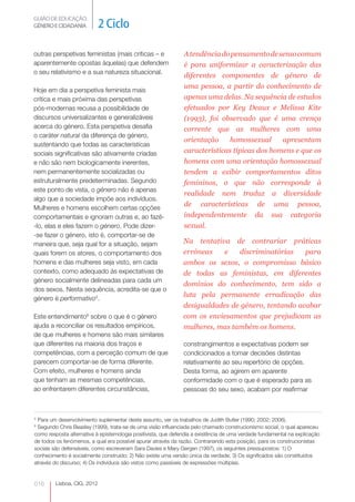 GUIÃO DE EDUCAÇÃO.
GÉNERO E CIDADANIA           2 Ciclo

outras perspetivas feministas (mais críticas – e               A tendência do pensamento de senso comum
aparentemente opostas àquelas) que defendem                    é para uniformizar a caracterização das
o seu relativismo e a sua natureza situacional.
                                                               diferentes componentes de género de
                                                               uma pessoa, a partir do conhecimento de
Hoje em dia a perspetiva feminista mais
crítica e mais próxima das perspetivas                         apenas uma delas. Na sequência de estudos
pós-modernas recusa a possibilidade de                         efetuados por Key Deaux e Melissa Kite
discursos universalizantes e generalizáveis                    (1993), foi observado que é uma crença
acerca do género. Esta perspetiva desafia                      corrente que as mulheres com uma
o caráter natural da diferença de género,
                                                               orientação     homossexual     apresentam
sustentando que todas as características
sociais significativas são ativamente criadas                  características típicas dos homens e que os
e não são nem biologicamente inerentes,                        homens com uma orientação homossexual
nem permanentemente socializadas ou                            tendem a exibir comportamentos ditos
estruturalmente predeterminadas. Segundo                       femininos, o que não corresponde à
este ponto de vista, o género não é apenas
                                                               realidade nem traduz a diversidade
algo que a sociedade impõe aos indivíduos.
                                                               de características de uma pessoa,
Mulheres e homens escolhem certas opções
comportamentais e ignoram outras e, ao fazê-                   independentemente da sua categoria
-lo, elas e eles fazem o género. Pode dizer-                   sexual.
-se fazer o género, isto é, comportar-se de
maneira que, seja qual for a situação, sejam                   Na tentativa de contrariar práticas
quais forem os atores, o comportamento dos                     erróneas    e   discriminatórias    para
homens e das mulheres seja visto, em cada                      ambos os sexos, o compromisso básico
contexto, como adequado às expectativas de                     de todas as feministas, em diferentes
género socialmente delineadas para cada um
                                                               domínios do conhecimento, tem sido a
dos sexos. Nesta sequência, acredita-se que o
                                                               luta pela permanente erradicação das
género é performativo5.
                                                               desigualdades de género, tentando acabar
Este entendimento6 sobre o que é o género                      com os enviesamentos que prejudicam as
ajuda a reconciliar os resultados empíricos,                   mulheres, mas também os homens.
de que mulheres e homens são mais similares
que diferentes na maioria dos traços e                         constrangimentos e expectativas podem ser
competências, com a perceção comum de que                      condicionados a tomar decisões distintas
parecem comportar-se de forma diferente.                       relativamente ao seu repertório de opções.
Com efeito, mulheres e homens ainda                            Desta forma, ao agirem em aparente
que tenham as mesmas competências,                             conformidade com o que é esperado para as
ao enfrentarem diferentes circunstâncias,                      pessoas do seu sexo, acabam por reafirmar



5
 Para um desenvolvimento suplementar deste assunto, ver os trabalhos de Judith Butler (1990; 2002; 2006).
6
 Segundo Chris Beasley (1999), trata-se de uma visão influenciada pelo chamado construcionismo social, o qual apareceu
como resposta alternativa à epistemologia positivista, que defendia a existência de uma verdade fundamental na explicação
de todos os fenómenos, a qual era possível apurar através da razão. Contrariando esta posição, para os construcionistas
sociais são defensáveis, como escreveram Sara Davies e Mary Gergen (1997), os seguintes pressupostos: 1) O
conhecimento é socialmente construído; 2) Não existe uma versão única da verdade; 3) Os significados são constituídos
através do discurso; 4) Os indivíduos são vistos como passíveis de expressões múltiplas.


016      Lisboa, CIG, 2012
 