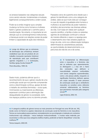 ENQUADRAMENTO TEÓRICO | Género e Cidadania



os arranjos baseados nas categorias sexuais                   Passados cerca de quarenta anos desde que o
como sendo naturais, fundamentais e imutáveis,                género foi identificado como uma categoria de
legitimando consequentemente a ordem social.                  análise, sabe-se que muito está por conseguir
                                                              no que diz respeito à igualdade entre homens e
Poder-se-ia então imaginar que a simples
                                                              mulheres e às assimetrias de poder material e
mudança na forma como homens e mulheres                       simbólico daí recorrentes nas diversas esferas
fazem o género poderia ser o caminho para a                   da vida. Com base em ideias sem qualquer
transformação. No entanto, é importante ter em                suporte científico, a família e todos os restantes
atenção que os constrangimentos institucionais,               agentes de socialização continuam a educar
a hierarquia social e as relações sociais de poder            de maneira diferente o rapaz e a rapariga para
limitam a capacidade de ação dos indivíduos.                  o desempenho dos mais variados papéis ao
                                                              longo da vida, como se a diferenciação biológica
                                                              determinasse as características pessoais,
                                                              as oportunidades de desenvolvimento e os
“ Longe de afirmar que as estruturas
de dominação são a-históricas, tentarei
                                                              percursos de vida de uns e de outras.

estabelecer que são um produto de um
trabalho incessante (portanto histórico)
de reprodução para que contribuem
agentes singulares (…) e instituições,                                      “ O ofundamental e na feminino não
                                                                            entre  masculino    o
                                                                                                   diferenciação


Pierre Bourdieu, 1999: 30.
                               ”
famílias, Igreja, Escola, Estado.
                                                                            são os atributos que, aparentemente,
                                                                            os distinguem (…) mas sim o facto
                                                                            dos conteúdos que definem a
                                                                            masculinidade estarem confundidos
                                                                            com outras categorias supraordenadas,
                                                                            como a de pessoa adulta, enquanto os
Deste modo, podemos afirmar que é o                                         significados femininos definem apenas
reconhecimento de que o género resulta de uma                               um corpo sexuado. É neste processo
construção social que nos permite compreender                               de construção social que o simbolismo
como a discriminação continua, apesar de todo                               masculino se constitui como referente
o trabalho de cientistas feministas – os/as quais,                          universal relativamente ao feminino
minimizando ou maximizando as diferenças,                                   que permanece marcado pela categoria
esperavam contribuir para a eliminação das
desigualdades de género na sociedade, tanto
                                                                            sexual.
                                                                                    ”
                                                                            Lígia Amâncio, 2002: 59.
nos espaços públicos como no domínio privado.




“ A categoria analíticaos aspetos relacionaismaisconstruçãoem Portugal nos anos 90 [do séc. XX],
tendo como nó fulcral
                        de género tornou-se
                                             da
                                                  presente
                                                            social do feminino (e do masculino).
Tornou-se numa palavra passe-partout, nomeadamente na sua emigração e tradução em contextos
institucionais cuja utilização – nessa tradução institucionalizada – é muitas vezes indevida, por
escamotear a crítica que essa categoria analítica implica, podendo-se fazê-la ‘despolitizar’ a luta das
mulheres.
          ”
Teresa Joaquim, 2004: 89.




                                      por: Cristina Vieira (coord.), Conceição Nogueira e Teresa Cláudia Tavares   017
 