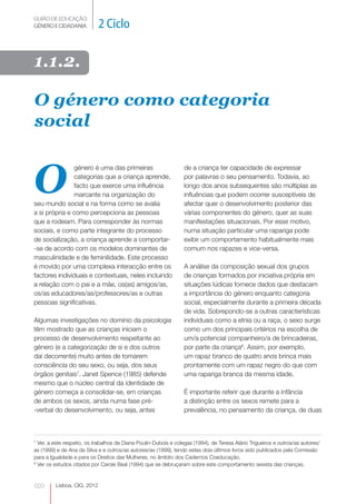GUIÃO DE EDUCAÇÃO.
GÉNERO E CIDADANIA           2 Ciclo

1.1.2.

O género como categoria
social


O
               género é uma das primeiras                         de a criança ter capacidade de expressar
               categorias que a criança aprende,                  por palavras o seu pensamento. Todavia, ao
               facto que exerce uma influência                    longo dos anos subsequentes são múltiplas as
               marcante na organização do                         influências que podem ocorrer susceptíveis de
seu mundo social e na forma como se avalia                        afectar quer o desenvolvimento posterior das
a si própria e como percepciona as pessoas                        várias componentes do género, quer as suas
que a rodeiam. Para corresponder às normas                        manifestações situacionais. Por esse motivo,
sociais, e como parte integrante do processo                      numa situação particular uma rapariga pode
de socialização, a criança aprende a comportar-​                  exibir um comportamento habitualmente mais
-se de acordo com os modelos dominantes de                        comum nos rapazes e vice-versa.
masculinidade e de feminilidade. Este processo
é movido por uma complexa interacção entre os                     A análise da composição sexual dos grupos
factores individuais e contextuais, neles incluindo               de crianças formados por iniciativa própria em
a relação com o pai e a mãe, os(as) amigos/as,                    situações lúdicas fornece dados que destacam
os/as educadores/as/professores/as e outras                       a importância do género enquanto categoria
pessoas significativas.                                           social, especialmente durante a primeira década
                                                                  de vida. Sobrepondo-se a outras características
Algumas investigações no domínio da psicologia                    individuais como a etnia ou a raça, o sexo surge
têm mostrado que as crianças iniciam o                            como um dos principais critérios na escolha de
processo de desenvolvimento respeitante ao                        um/a potencial companheiro/a de brincadeiras,
género (e a categorização de si e dos outros                      por parte da criança8. Assim, por exemplo,
daí decorrente) muito antes de tomarem                            um rapaz branco de quatro anos brinca mais
consciência do seu sexo, ou seja, dos seus                        prontamente com um rapaz negro do que com
órgãos genitais7. Janet Spence (1985) defende                     uma rapariga branca da mesma idade.
mesmo que o núcleo central da identidade de
género começa a consolidar-se, em crianças                        É importante referir que durante a infância
de ambos os sexos, ainda numa fase pré-                           a distinção entre os sexos remete para a
-verbal do desenvolvimento, ou seja, antes                        prevalência, no pensamento da criança, de duas



7
  Ver, a este respeito, os trabalhos de Diana Poulin-Dubois e colegas (1994), de Teresa Alário Trigueiros e outros/as autores/
as (1999) e de Ana da Silva e e outros/as autores/as (1999), tendo estes dois últimos livros sido publicados pela Comissão
para a Igualdade e para os Direitos das Mulheres, no âmbito dos Cadernos Coeducação.
8
  Ver os estudos citados por Carole Beal (1994) que se debruçaram sobre este comportamento sexista das crianças.



020      Lisboa, CIG, 2012
 