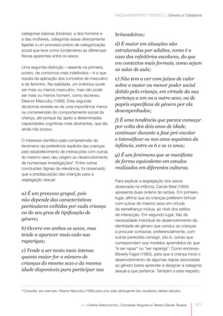 ENQUADRAMENTO TEÓRICO | Género e Cidadania



categorias básicas (binárias): a dos homens e                   brincadeiras;
a das mulheres, categorias essas directamente
ligadas a um processo prévio de categorização                   d) É maior em situações não
social que teve como fundamento as diferenças                   estruturadas por adultos, como é o
físicas aparentes entre os sexos.                               caso dos refeitórios escolares, do que
                                                                em contextos mais formais, como sejam
Uma segunda distinção – assente na primeira,
                                                                as salas de aula;
porém, de contornos mais indefinidos – é a que
resulta da aplicação dos conceitos de masculino                 e) Não tem a ver com juízos de valor
e de feminino. Na realidade, um indivíduo pode                  sobre o maior ou menor poder social
ser mais ou menos masculino, mas não pode                       detido pela criança, em virtude da sua
ser mais ou menos homem, como escreveu
                                                                pertença a um ou a outro sexo, ou de
Eleanor Maccoby (1988). Esta segunda
dicotomia reveste-se de uma importância menor
                                                                papéis específicos de género por ela
na compreensão do comportamento social da                       desempenhados;
criança, até porque faz apelo a determinadas
                                                                f) É uma tendência que parece começar
capacidades cognitivas mais abstractas, que ela
                                                                por volta dos dois anos de idade,
ainda não possui.
                                                                continuar durante a fase pré-escolar
O interesse científico pela compreensão do                      e intensificar-se nos anos seguintes da
fenómeno da preferência explícita das crianças                  infância, entre os 6 e os 11 anos;
pelo estabelecimento de interacções com outras
do mesmo sexo deu origem ao desenvolvimento
                                                                g) É um fenómeno que se manifesta
de numerosas investigações9. Entre outras                       de forma equivalente em estudos
conclusões dignas de relevância, foi observado                  realizados em diferentes culturas.
que a predisposição das crianças para a
segregação sexual:                                              Para explicar a segregação dos sexos
                                                                observada na infância, Carole Beal (1994)
a) É um processo grupal, pois                                   apresenta duas ordens de razões. Em primeiro
                                                                lugar, afirma que as crianças preferem brincar
não depende das características
                                                                com outras do mesmo sexo em virtude
particulares exibidas por cada criança
                                                                da semelhança mútua, ao nível dos estilos
ou do seu grau de tipificação de                                de interacção. Em segundo lugar, fala da
género;                                                         necessidade individual de desenvolvimento da
                                                                identidade de género que conduz as crianças
b) Ocorre em ambos os sexos, mas
                                                                a procurar contactar, preferencialmente, com
tende a aparecer mais cedo nas                                  outras parecidas consigo, isto é, outras que
raparigas;                                                      correspondam aos modelos aprendidos do que
                                                                “é ser rapaz” ou “ser rapariga”. Como escreveu
c) Tende a ser tanto mais intensa
                                                                Beverly Fagot (1985), para que a criança inicie o
quanto maior for o número de
                                                                desenvolvimento de algumas regras associadas
crianças do mesmo sexo e da mesma                               ao género basta aprender a designar a categoria
idade disponíveis para participar nas                           sexual a que pertence. Também a este respeito,



9
    Consultar, por exemplo, Eleanor Maccoby (1998) para uma visão abrangente dos resultados destes estudos.



                                         por: Cristina Vieira (coord.), Conceição Nogueira e Teresa Cláudia Tavares   021
 